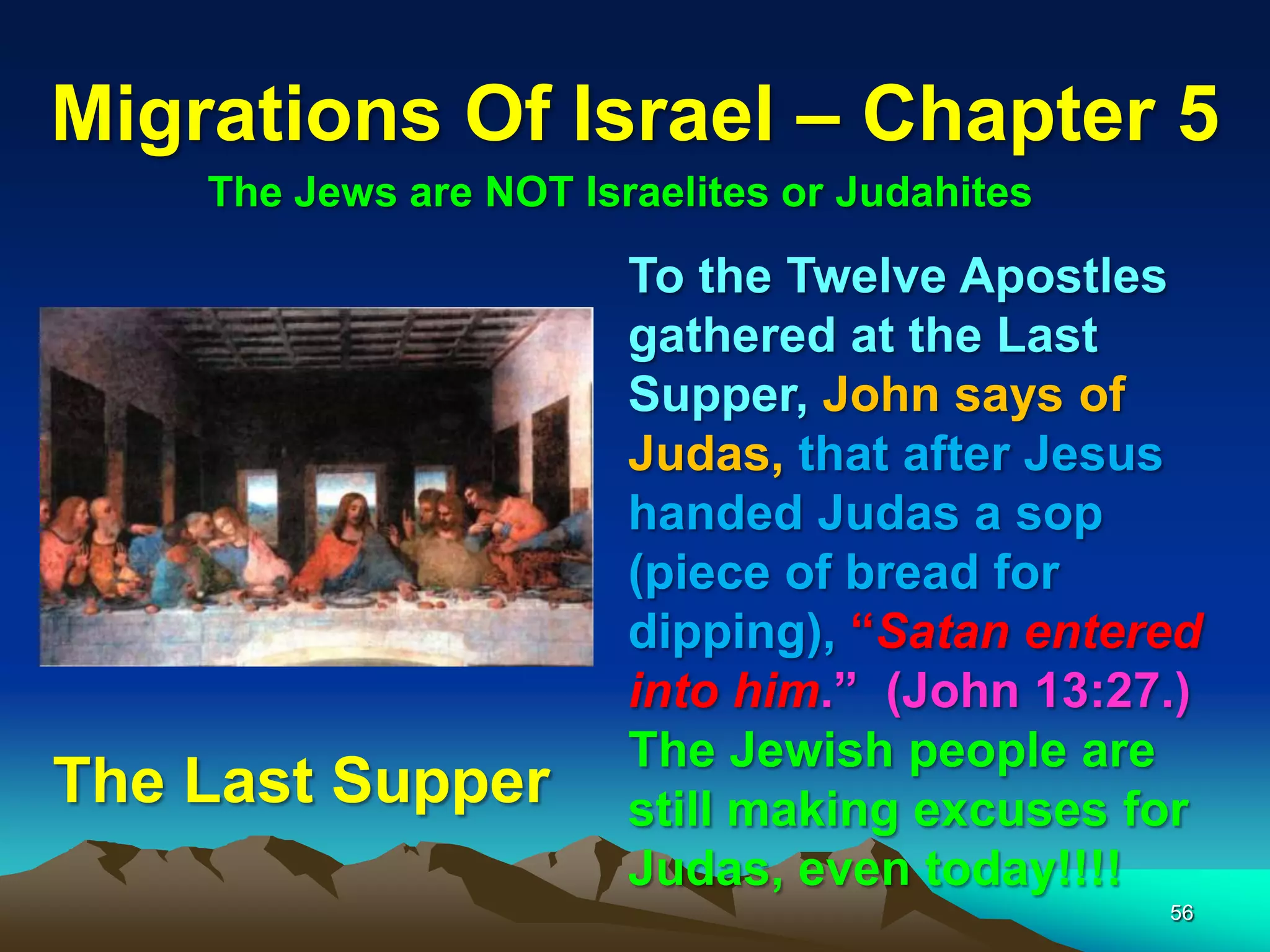 Migrations Of Israel – Chapter 5
    The Jews are NOT Israelites or Judahites

                        To the Twelve Apostles
                        gathered at the Last
                        Supper, John says of
                        Judas, that after Jesus
                        handed Judas a sop
                        (piece of bread for
                        dipping), “Satan entered
                        into him.” (John 13:27.)
                        The Jewish people are
The Last Supper         still making excuses for
                        Judas, even today!!!!
                                               56
 