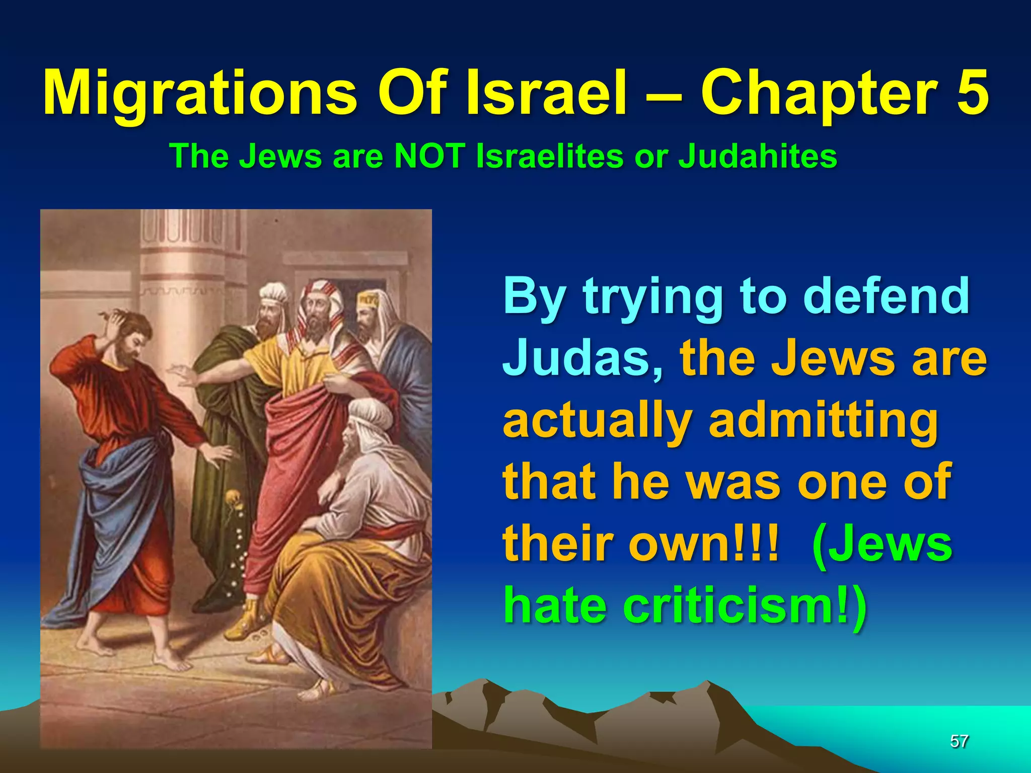 Migrations Of Israel – Chapter 5
    The Jews are NOT Israelites or Judahites



                       By trying to defend
                       Judas, the Jews are
                       actually admitting
                       that he was one of
                       their own!!! (Jews
                       hate criticism!)

                                               57
 