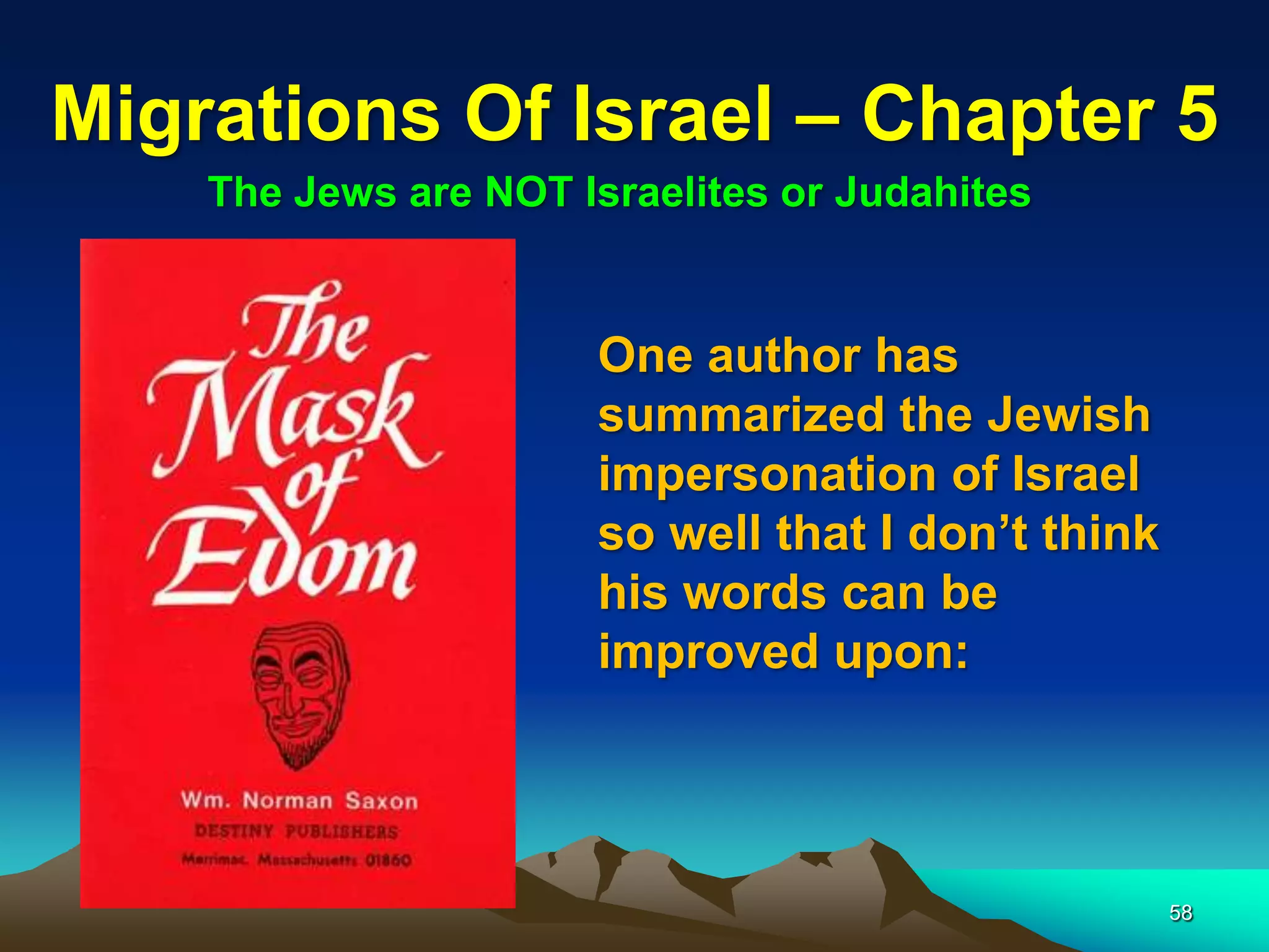 Migrations Of Israel – Chapter 5
    The Jews are NOT Israelites or Judahites


                      One author has
                      summarized the Jewish
                      impersonation of Israel
                      so well that I don‟t think
                      his words can be
                      improved upon:




                                                   58
 