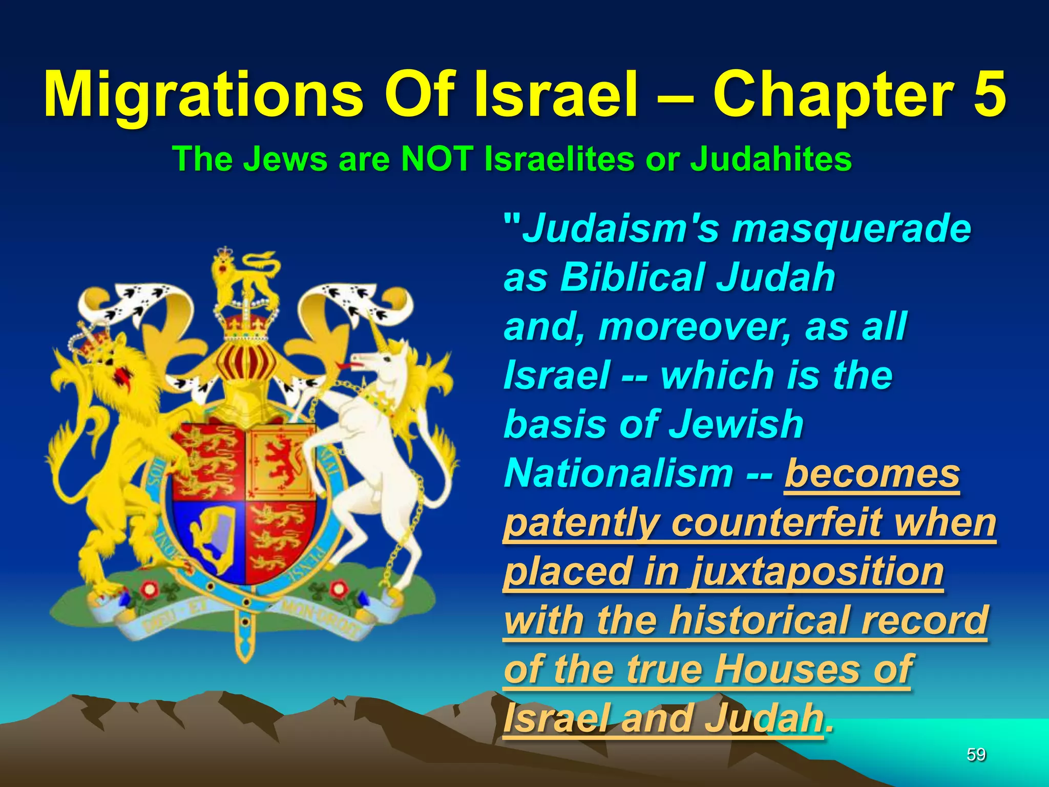 Migrations Of Israel – Chapter 5
    The Jews are NOT Israelites or Judahites

                       "Judaism's masquerade
                       as Biblical Judah
                       and, moreover, as all
                       Israel -- which is the
                       basis of Jewish
                       Nationalism -- becomes
                       patently counterfeit when
                       placed in juxtaposition
                       with the historical record
                       of the true Houses of
                       Israel and Judah.
                                               59
 