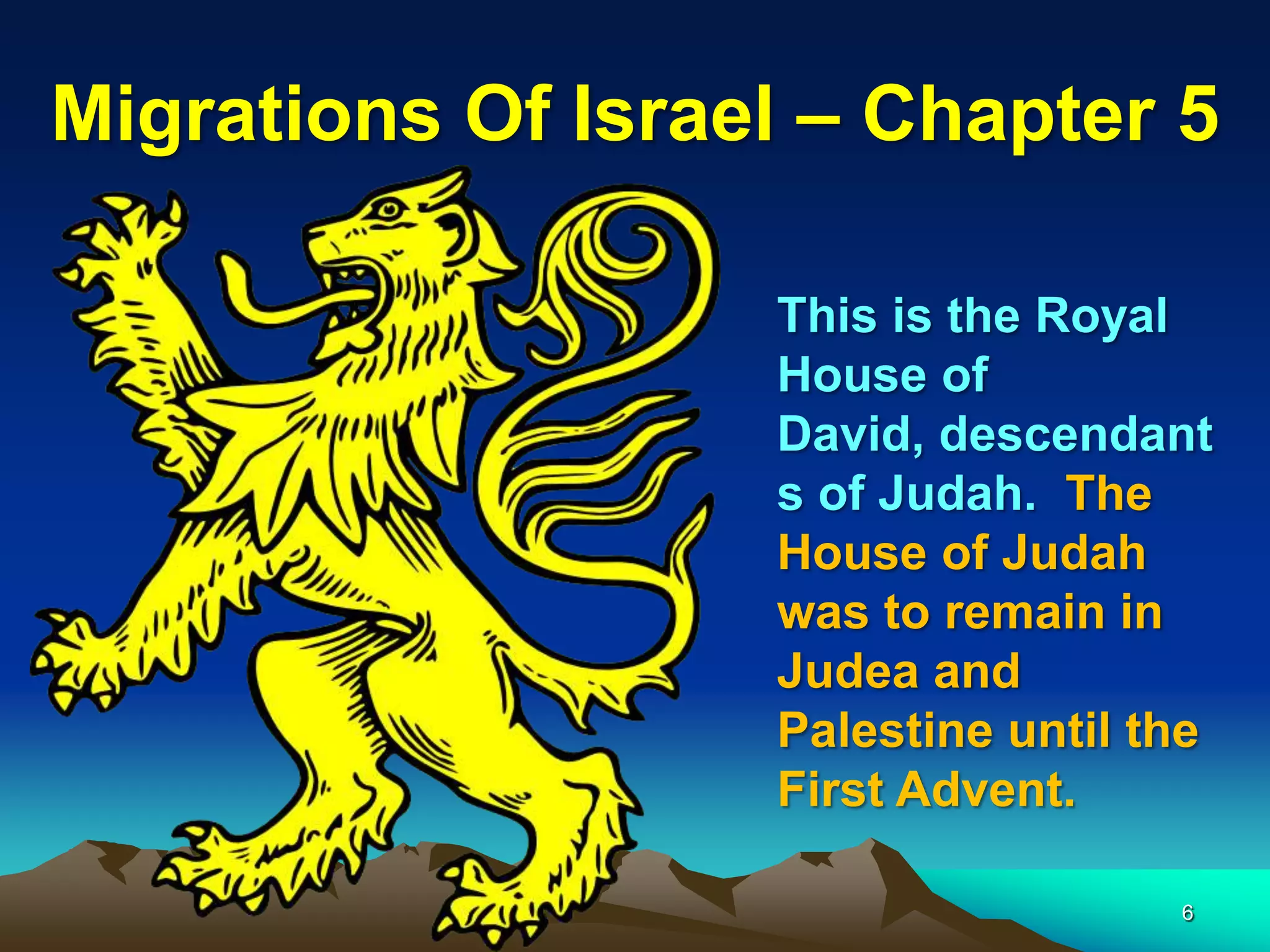 Migrations Of Israel – Chapter 5

                   This is the Royal
                   House of
                   David, descendant
                   s of Judah. The
                   House of Judah
                   was to remain in
                   Judea and
                   Palestine until the
                   First Advent.

                                    6
 