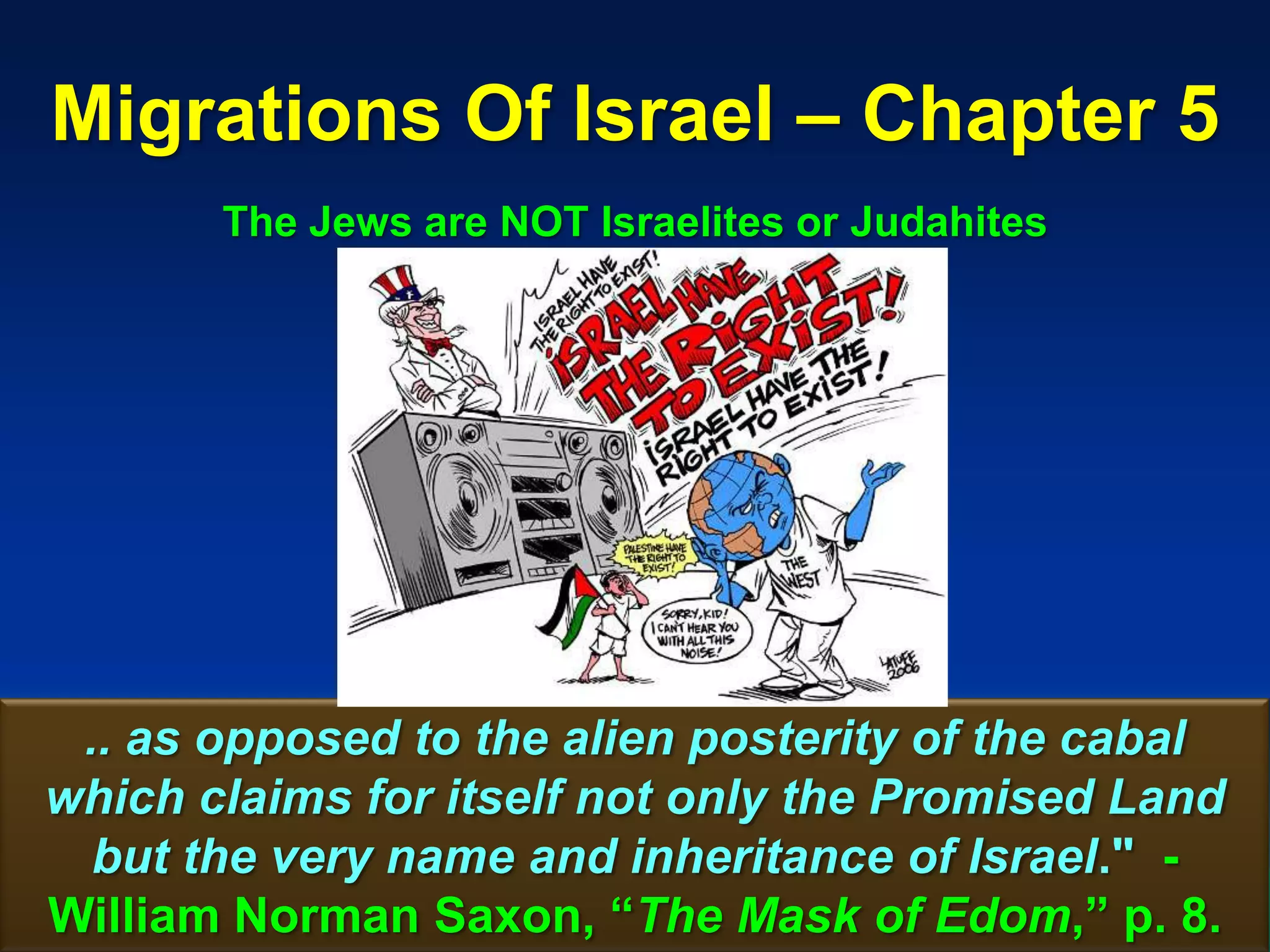 Migrations Of Israel – Chapter 5
       The Jews are NOT Israelites or Judahites




 .. as opposed to the alien posterity of the cabal
which claims for itself not only the Promised Land
  but the very name and inheritance of Israel." -
William Norman Saxon, “The Mask of Edom,” p. 61   8.
 