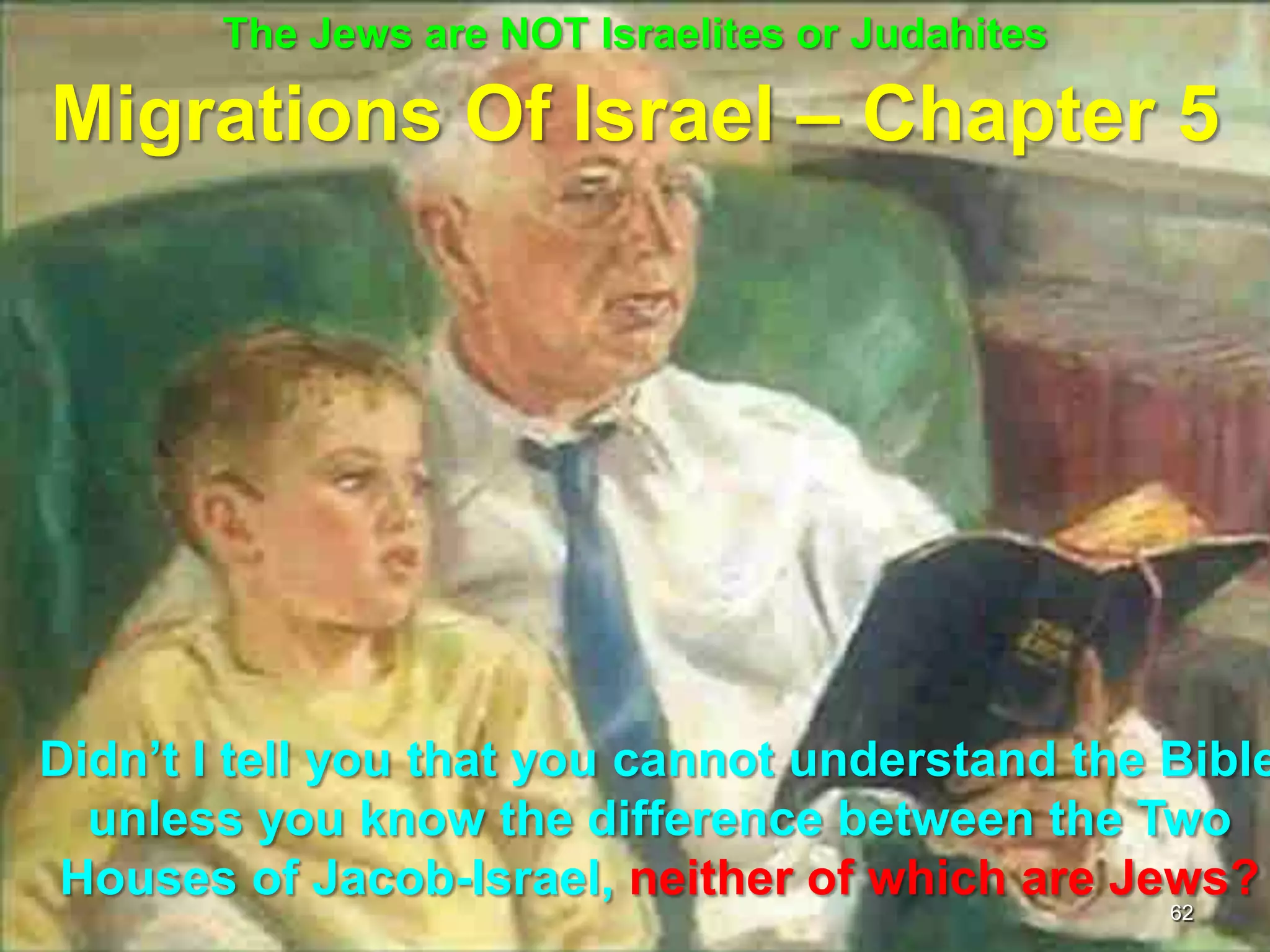 The Jews are NOT Israelites or Judahites

Migrations Of Israel – Chapter 5




Didn‟t I tell you that you cannot understand the Bible
  unless you know the difference between the Two
 Houses of Jacob-Israel, neither of which are Jews?
                                                  62
 