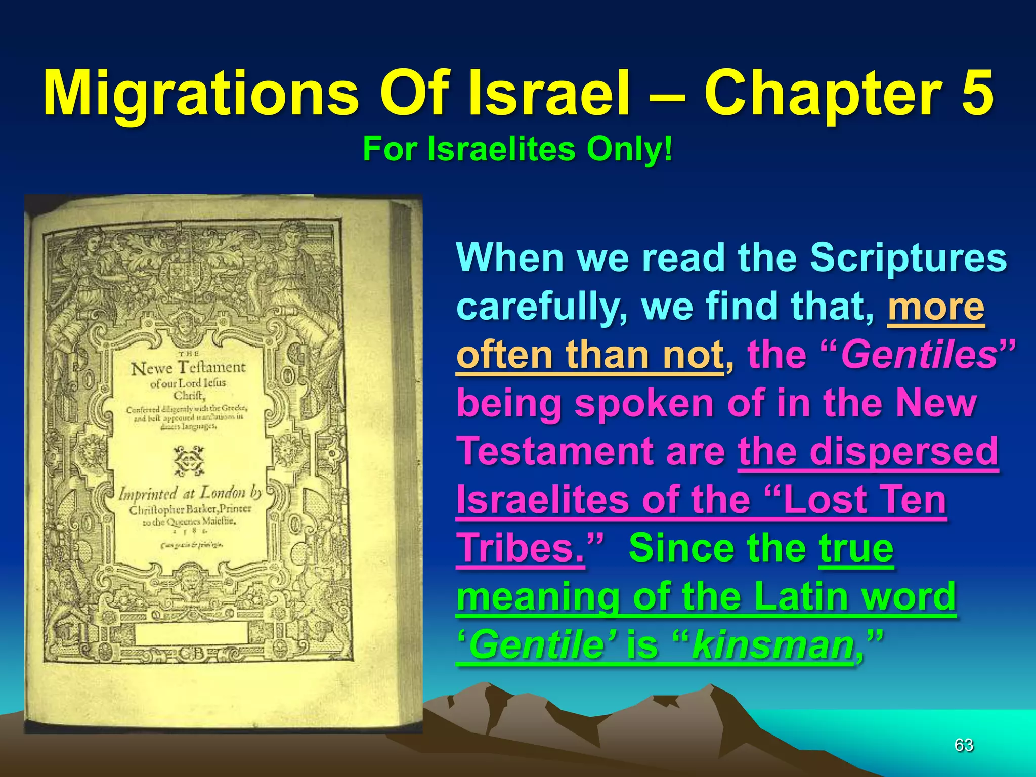Migrations Of Israel – Chapter 5
          For Israelites Only!


                When we read the Scriptures
                carefully, we find that, more
                often than not, the “Gentiles”
                being spoken of in the New
                Testament are the dispersed
                Israelites of the “Lost Ten
                Tribes.” Since the true
                meaning of the Latin word
                „Gentile‟ is “kinsman,”

                                          63
 