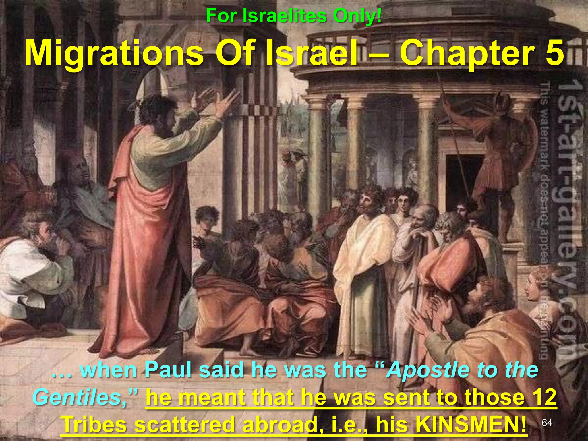For Israelites Only!

Migrations Of Israel – Chapter 5




 … when Paul said he was the “Apostle to the
Gentiles,” he meant that he was sent to those 12
  Tribes scattered abroad, i.e., his KINSMEN! 64
 
