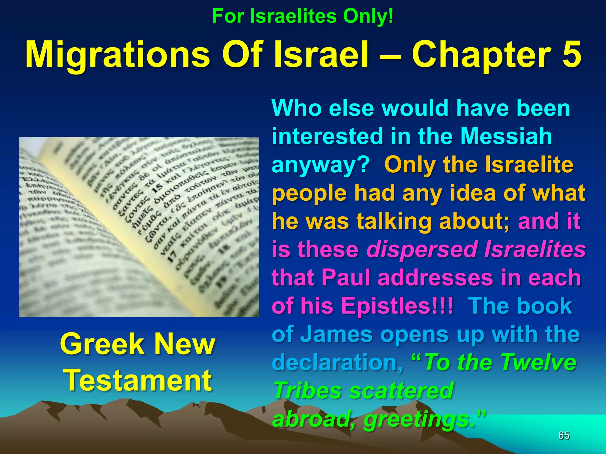 For Israelites Only!

Migrations Of Israel – Chapter 5
                Who else would have been
                interested in the Messiah
                anyway? Only the Israelite
                people had any idea of what
                he was talking about; and it
                is these dispersed Israelites
                that Paul addresses in each
                of his Epistles!!! The book
                of James opens up with the
  Greek New
                declaration, “To the Twelve
  Testament     Tribes scattered
                abroad, greetings.”
                                          65
 