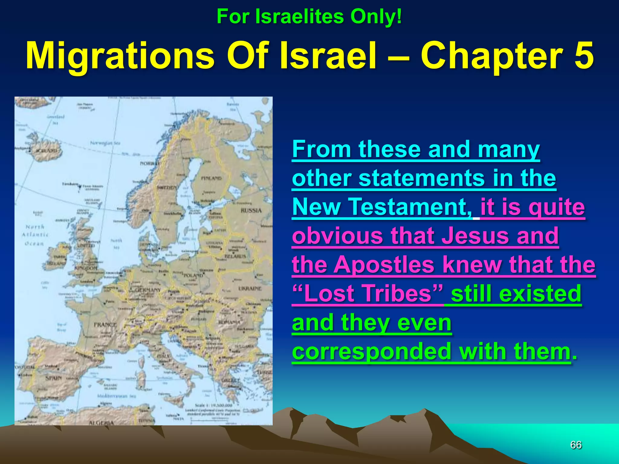 For Israelites Only!

Migrations Of Israel – Chapter 5

                  From these and many
                  other statements in the
                  New Testament, it is quite
                  obvious that Jesus and
                  the Apostles knew that the
                  “Lost Tribes” still existed
                  and they even
                  corresponded with them.


                                          66
 