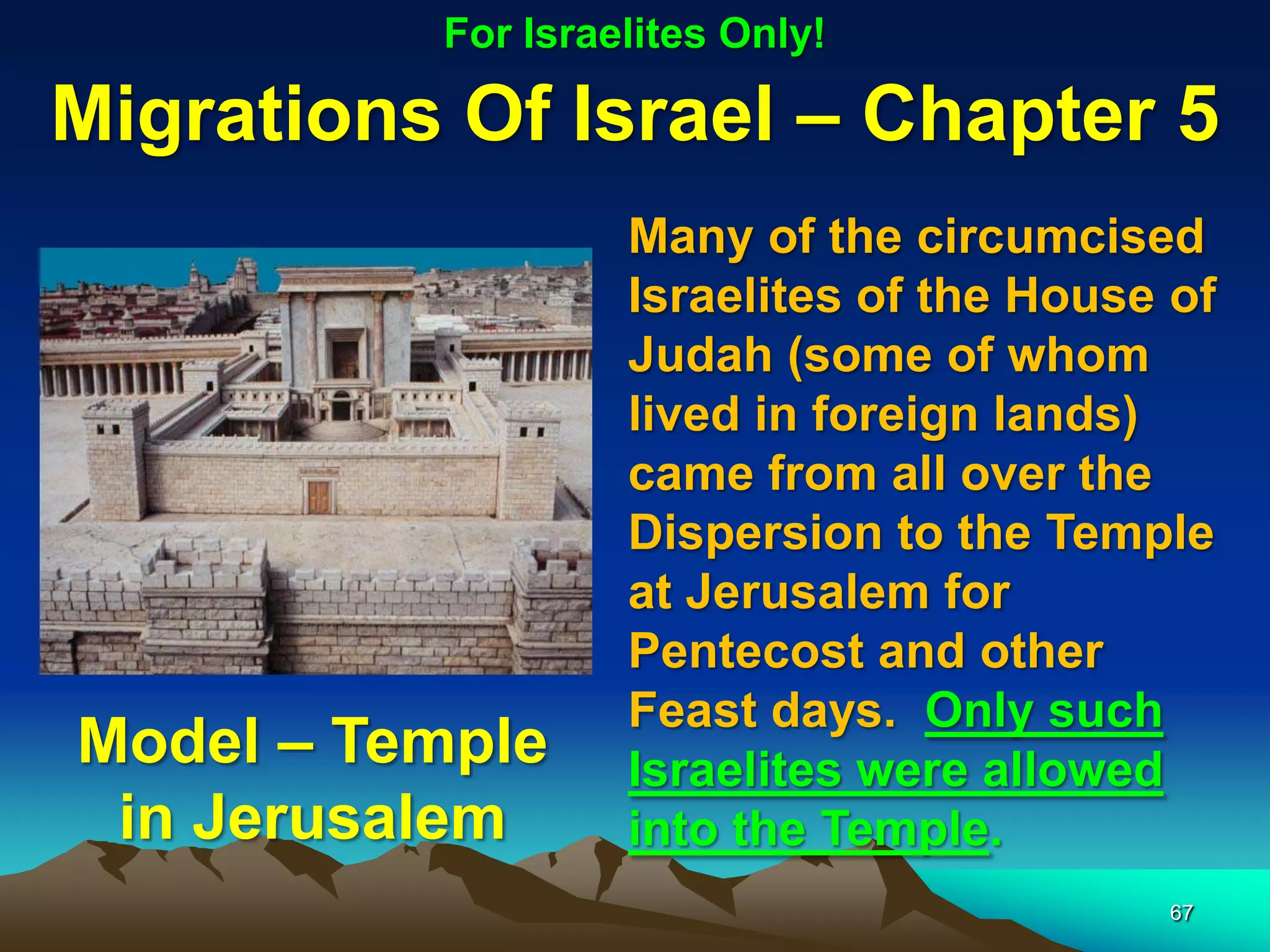 For Israelites Only!

Migrations Of Israel – Chapter 5
                   Many of the circumcised
                   Israelites of the House of
                   Judah (some of whom
                   lived in foreign lands)
                   came from all over the
                   Dispersion to the Temple
                   at Jerusalem for
                   Pentecost and other
                   Feast days. Only such
Model – Temple     Israelites were allowed
 in Jerusalem      into the Temple.
                                          67
 