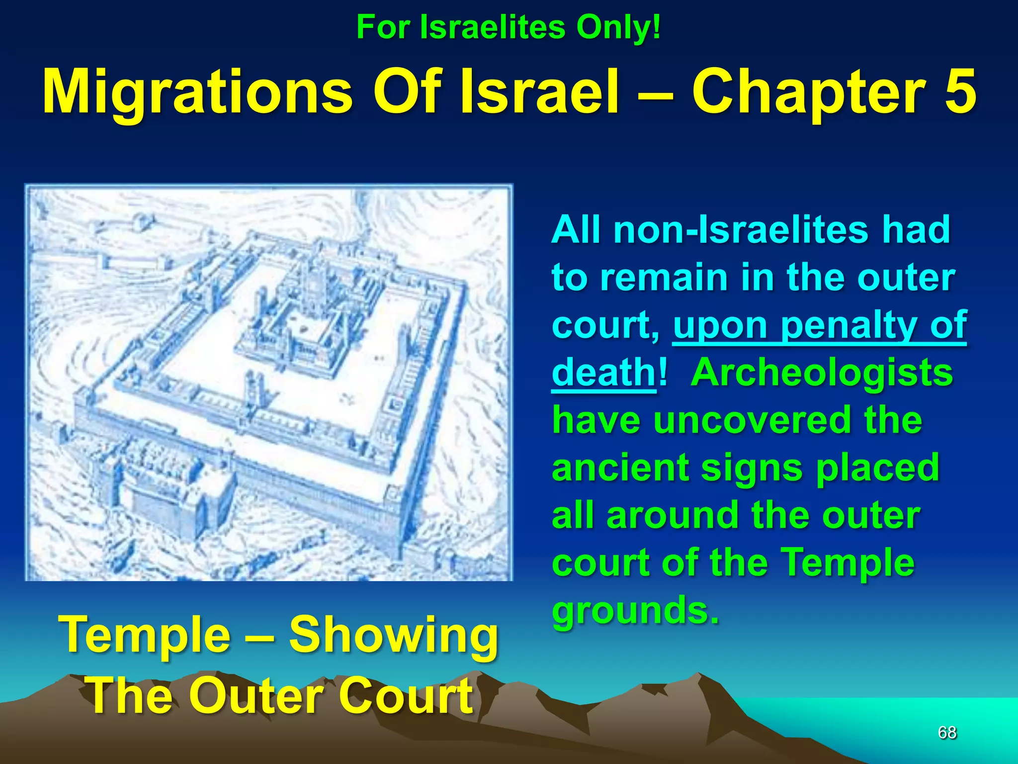 For Israelites Only!

Migrations Of Israel – Chapter 5

                      All non-Israelites had
                      to remain in the outer
                      court, upon penalty of
                      death! Archeologists
                      have uncovered the
                      ancient signs placed
                      all around the outer
                      court of the Temple
                      grounds.
Temple – Showing
 The Outer Court                          68
 