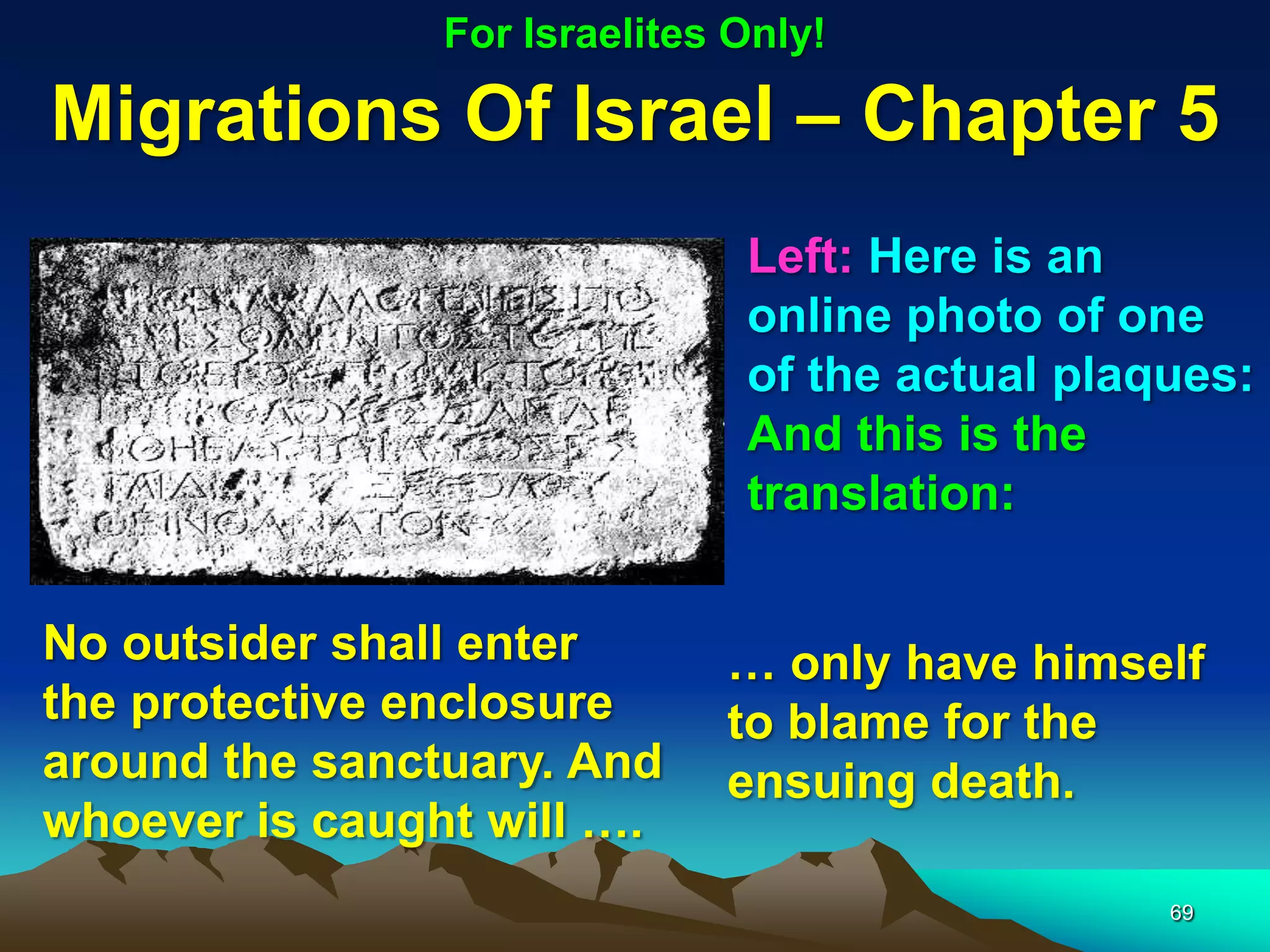 For Israelites Only!

Migrations Of Israel – Chapter 5
                               Left: Here is an
                               online photo of one
                               of the actual plaques:
                               And this is the
                               translation:


No outsider shall enter       … only have himself
the protective enclosure      to blame for the
around the sanctuary. And     ensuing death.
whoever is caught will ….
                                                 69
 