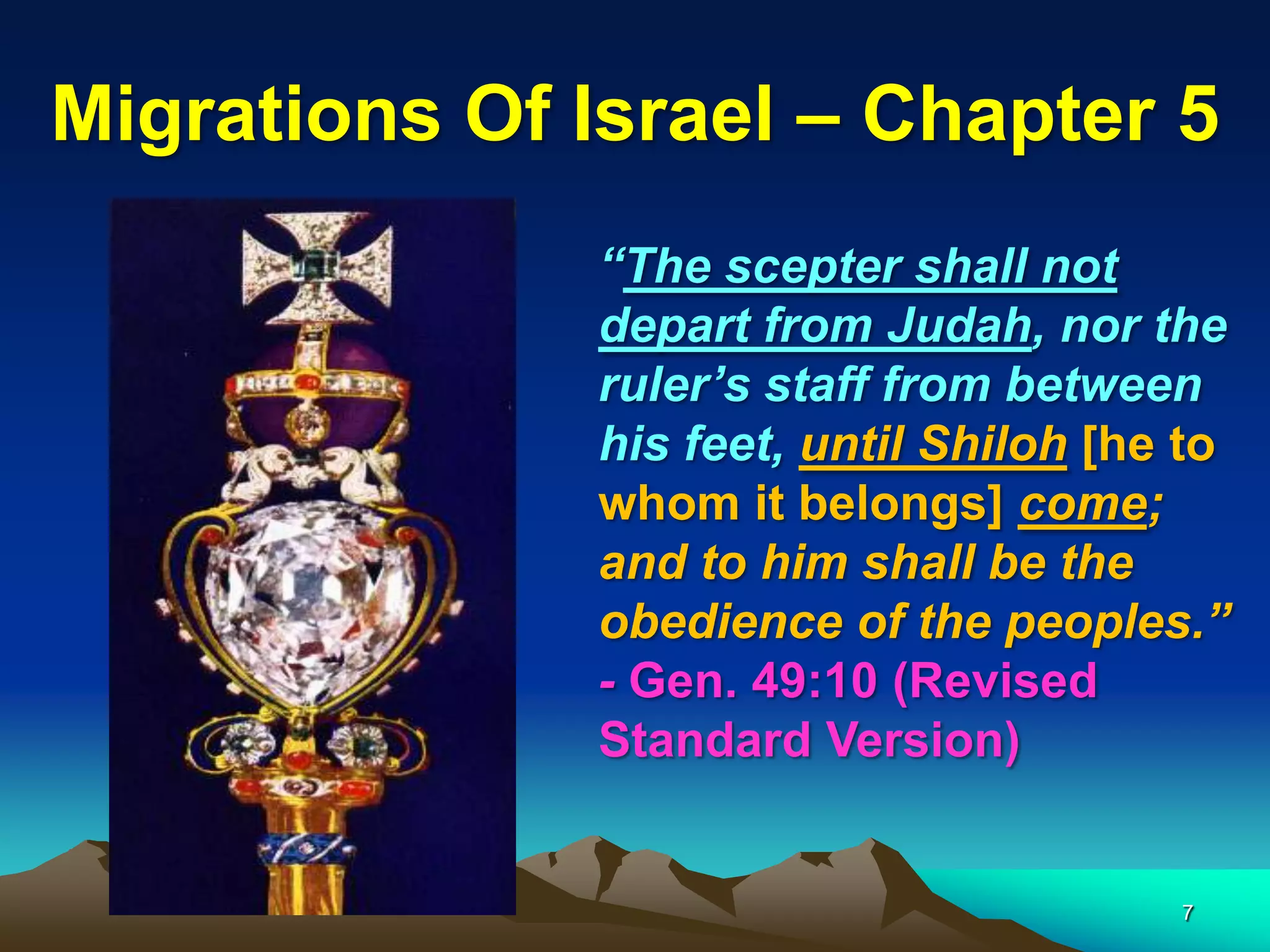 Migrations Of Israel – Chapter 5
              “The scepter shall not
              depart from Judah, nor the
              ruler‟s staff from between
              his feet, until Shiloh [he to
              whom it belongs] come;
              and to him shall be the
              obedience of the peoples.”
              - Gen. 49:10 (Revised
              Standard Version)


                                        7
 