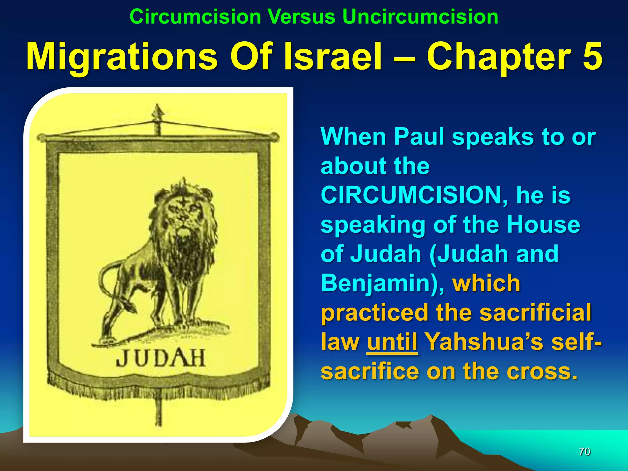 Circumcision Versus Uncircumcision

Migrations Of Israel – Chapter 5
                      When Paul speaks to or
                      about the
                      CIRCUMCISION, he is
                      speaking of the House
                      of Judah (Judah and
                      Benjamin), which
                      practiced the sacrificial
                      law until Yahshua‟s self-
                      sacrifice on the cross.


                                            70
 