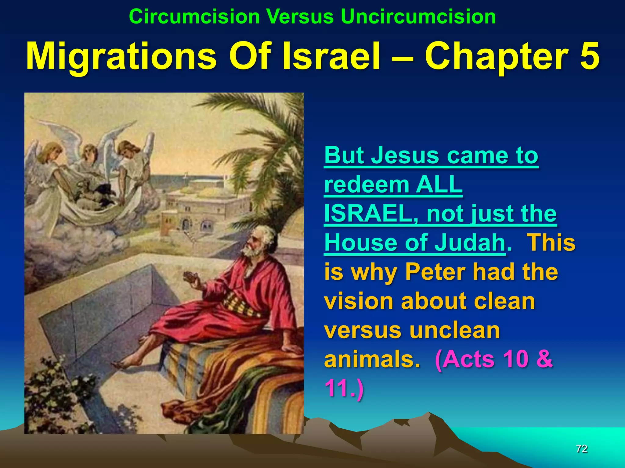 Circumcision Versus Uncircumcision

Migrations Of Israel – Chapter 5

                       But Jesus came to
                       redeem ALL
                       ISRAEL, not just the
                       House of Judah. This
                       is why Peter had the
                       vision about clean
                       versus unclean
                       animals. (Acts 10 &
                       11.)

                                          72
 
