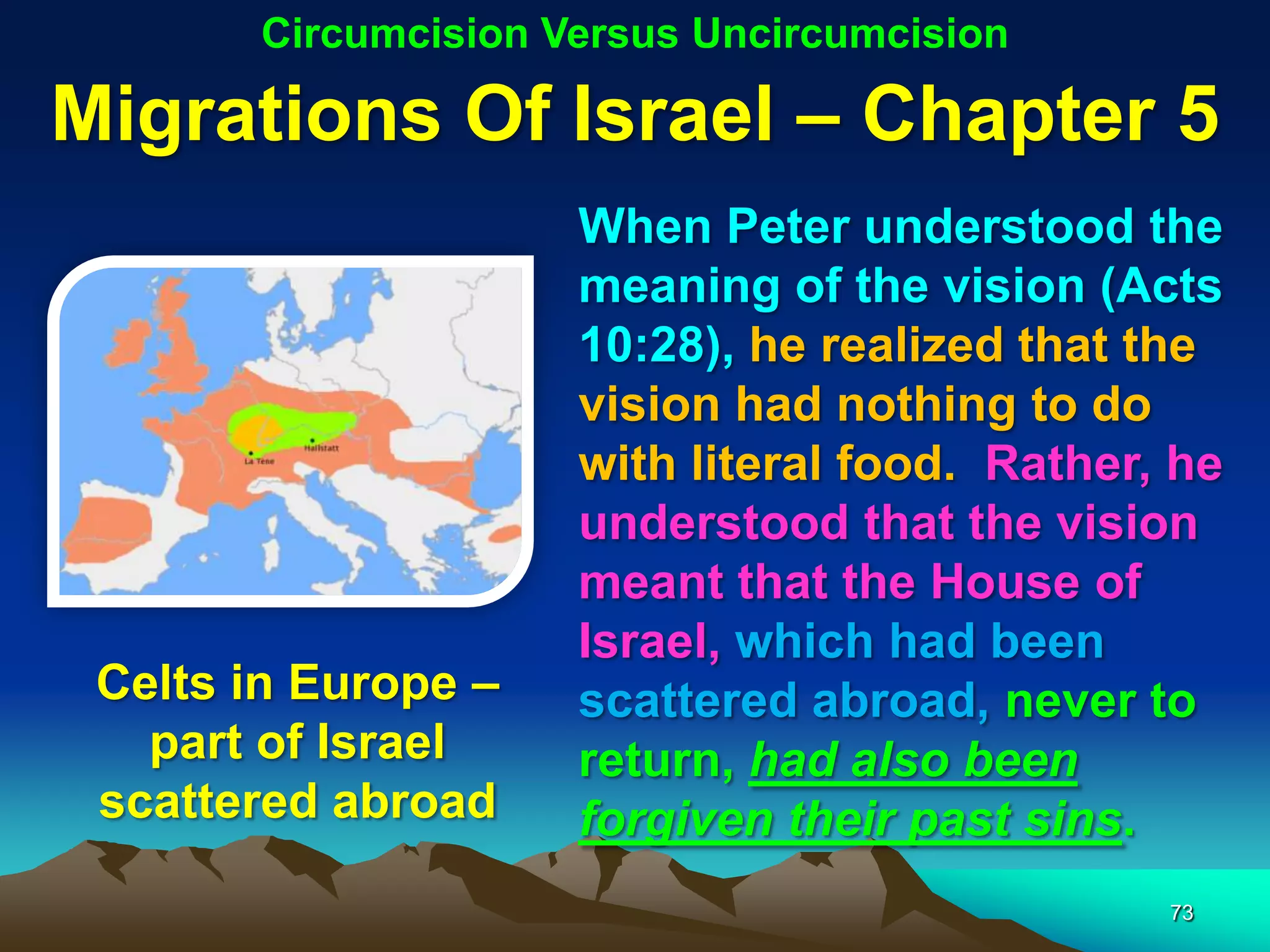 Circumcision Versus Uncircumcision

Migrations Of Israel – Chapter 5
                     When Peter understood the
                     meaning of the vision (Acts
                     10:28), he realized that the
                     vision had nothing to do
                     with literal food. Rather, he
                     understood that the vision
                     meant that the House of
                     Israel, which had been
 Celts in Europe –   scattered abroad, never to
   part of Israel    return, had also been
 scattered abroad    forgiven their past sins.
                                               73
 