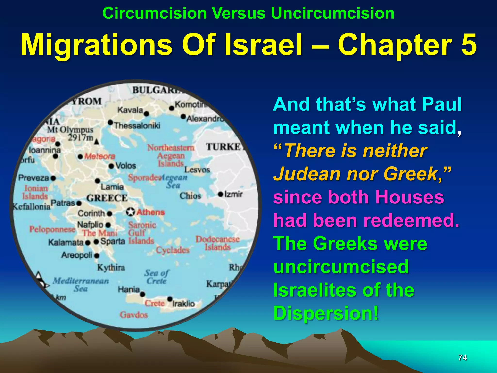 Circumcision Versus Uncircumcision

Migrations Of Israel – Chapter 5
                        And that‟s what Paul
                        meant when he said,
                        “There is neither
                        Judean nor Greek,”
                        since both Houses
                        had been redeemed.
                        The Greeks were
                        uncircumcised
                        Israelites of the
                        Dispersion!

                                           74
 