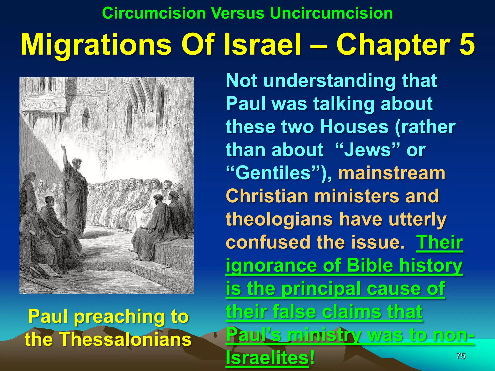 Circumcision Versus Uncircumcision

Migrations Of Israel – Chapter 5
                     Not understanding that
                     Paul was talking about
                     these two Houses (rather
                     than about “Jews” or
                     “Gentiles”), mainstream
                     Christian ministers and
                     theologians have utterly
                     confused the issue. Their
                     ignorance of Bible history
                     is the principal cause of
Paul preaching to    their false claims that
the Thessalonians    Paul‟s ministry was to non-
                     Israelites!               75
 