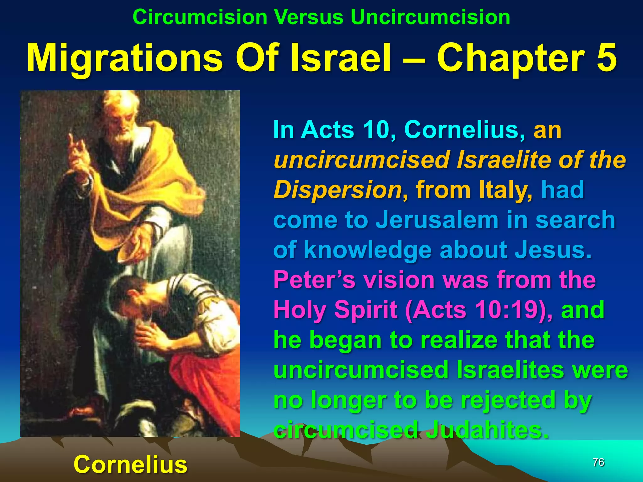 Circumcision Versus Uncircumcision

Migrations Of Israel – Chapter 5
                  In Acts 10, Cornelius, an
                  uncircumcised Israelite of the
                  Dispersion, from Italy, had
                  come to Jerusalem in search
                  of knowledge about Jesus.
                  Peter‟s vision was from the
                  Holy Spirit (Acts 10:19), and
                  he began to realize that the
                  uncircumcised Israelites were
                  no longer to be rejected by
                  circumcised Judahites.
  Cornelius                                 76
 