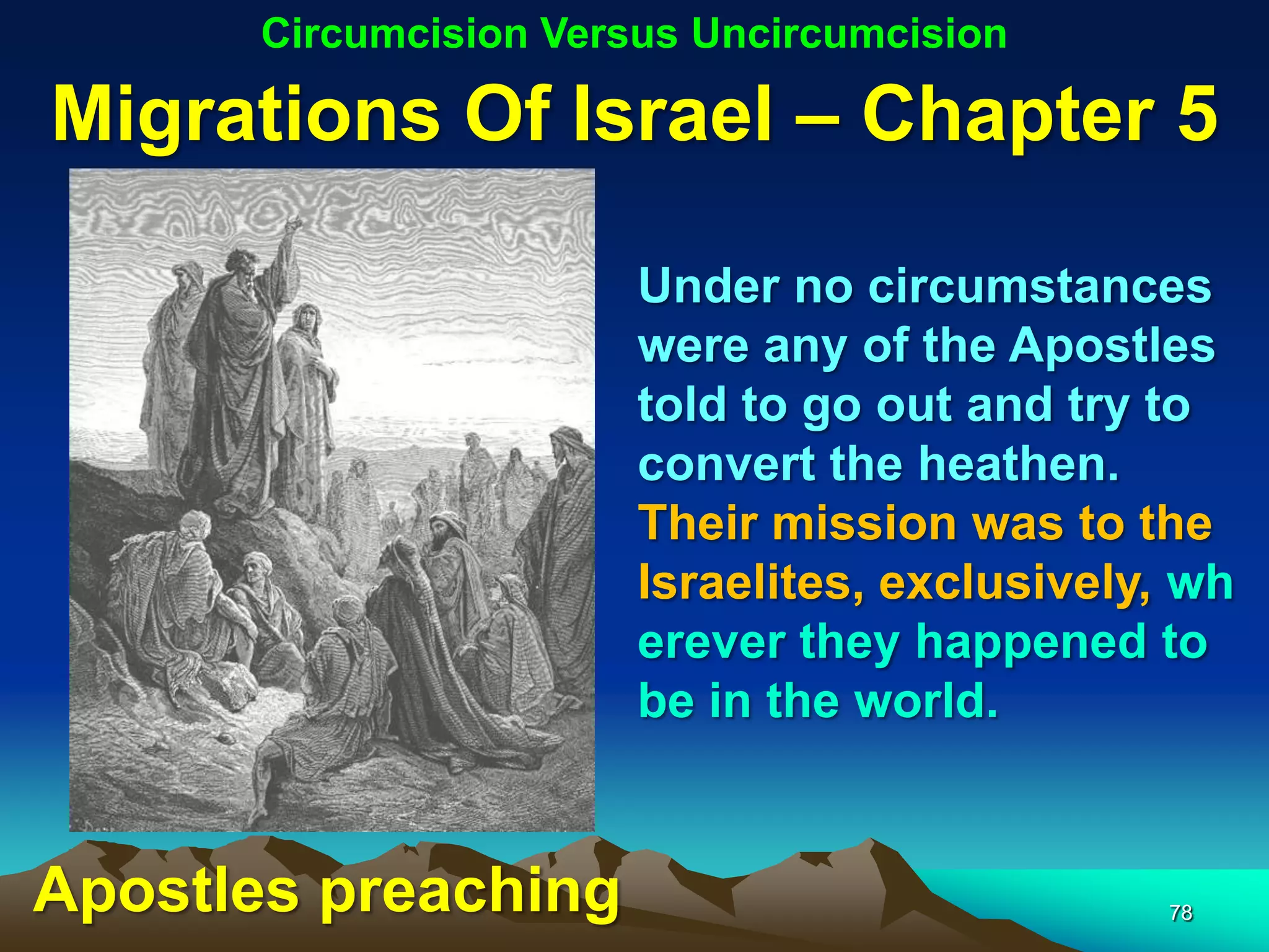 Circumcision Versus Uncircumcision

Migrations Of Israel – Chapter 5

                       Under no circumstances
                       were any of the Apostles
                       told to go out and try to
                       convert the heathen.
                       Their mission was to the
                       Israelites, exclusively, wh
                       erever they happened to
                       be in the world.


Apostles preaching                             78
 