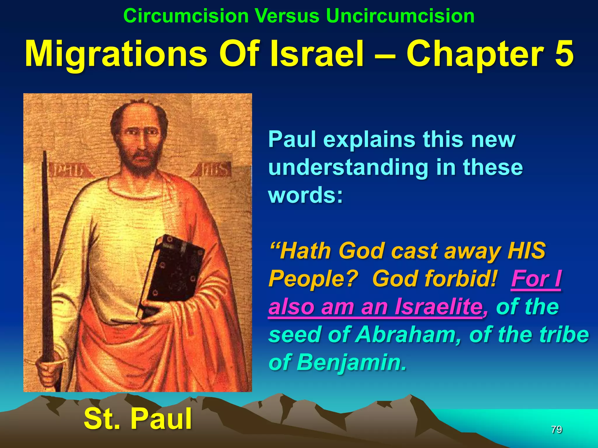 Circumcision Versus Uncircumcision

Migrations Of Israel – Chapter 5

                  Paul explains this new
                  understanding in these
                  words:

                  “Hath God cast away HIS
                  People? God forbid! For I
                  also am an Israelite, of the
                  seed of Abraham, of the tribe
                  of Benjamin.

   St. Paul                                79
 