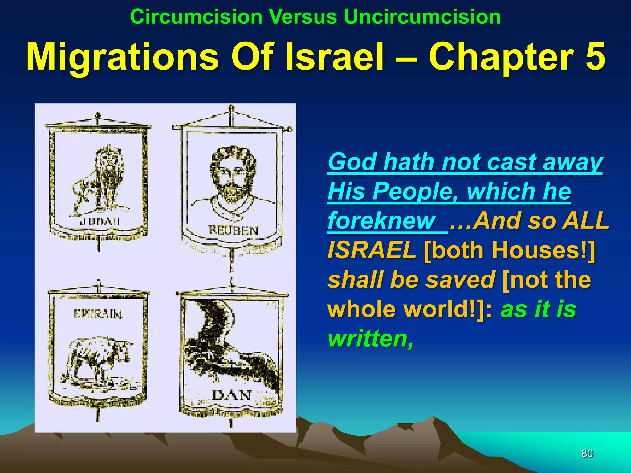 Circumcision Versus Uncircumcision

Migrations Of Israel – Chapter 5

                       God hath not cast away
                       His People, which he
                       foreknew …And so ALL
                       ISRAEL [both Houses!]
                       shall be saved [not the
                       whole world!]: as it is
                       written,



                                           80
 