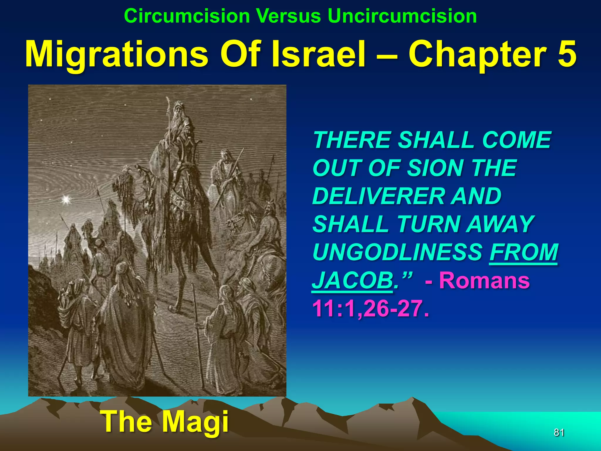 Circumcision Versus Uncircumcision

Migrations Of Israel – Chapter 5

                       THERE SHALL COME
                       OUT OF SION THE
                       DELIVERER AND
                       SHALL TURN AWAY
                       UNGODLINESS FROM
                       JACOB.” - Romans
                       11:1,26-27.



    The Magi                              81
 