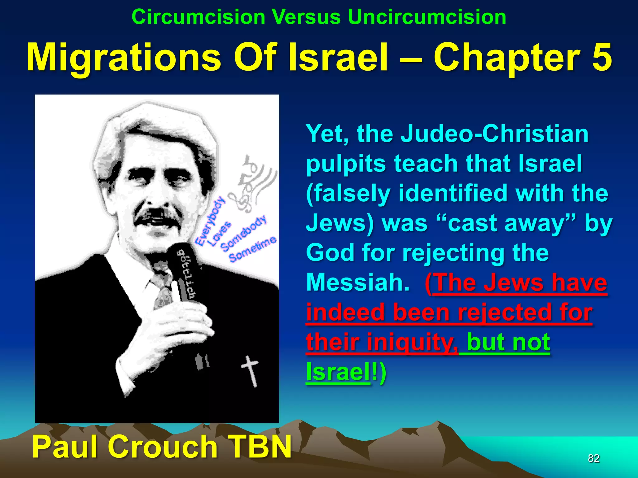 Circumcision Versus Uncircumcision

Migrations Of Israel – Chapter 5
                    Yet, the Judeo-Christian
                    pulpits teach that Israel
                    (falsely identified with the
                    Jews) was “cast away” by
                    God for rejecting the
                    Messiah. (The Jews have
                    indeed been rejected for
                    their iniquity, but not
                    Israel!)


Paul Crouch TBN                              82
 