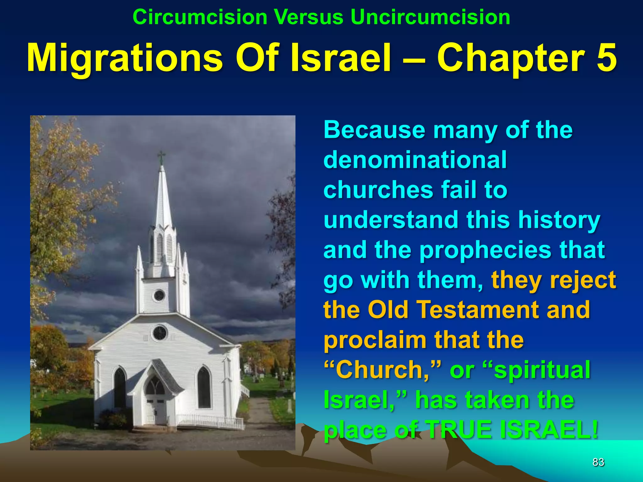 Circumcision Versus Uncircumcision

Migrations Of Israel – Chapter 5
                      Because many of the
                      denominational
                      churches fail to
                      understand this history
                      and the prophecies that
                      go with them, they reject
                      the Old Testament and
                      proclaim that the
                      “Church,” or “spiritual
                      Israel,” has taken the
                      place of TRUE ISRAEL!
                                            83
 