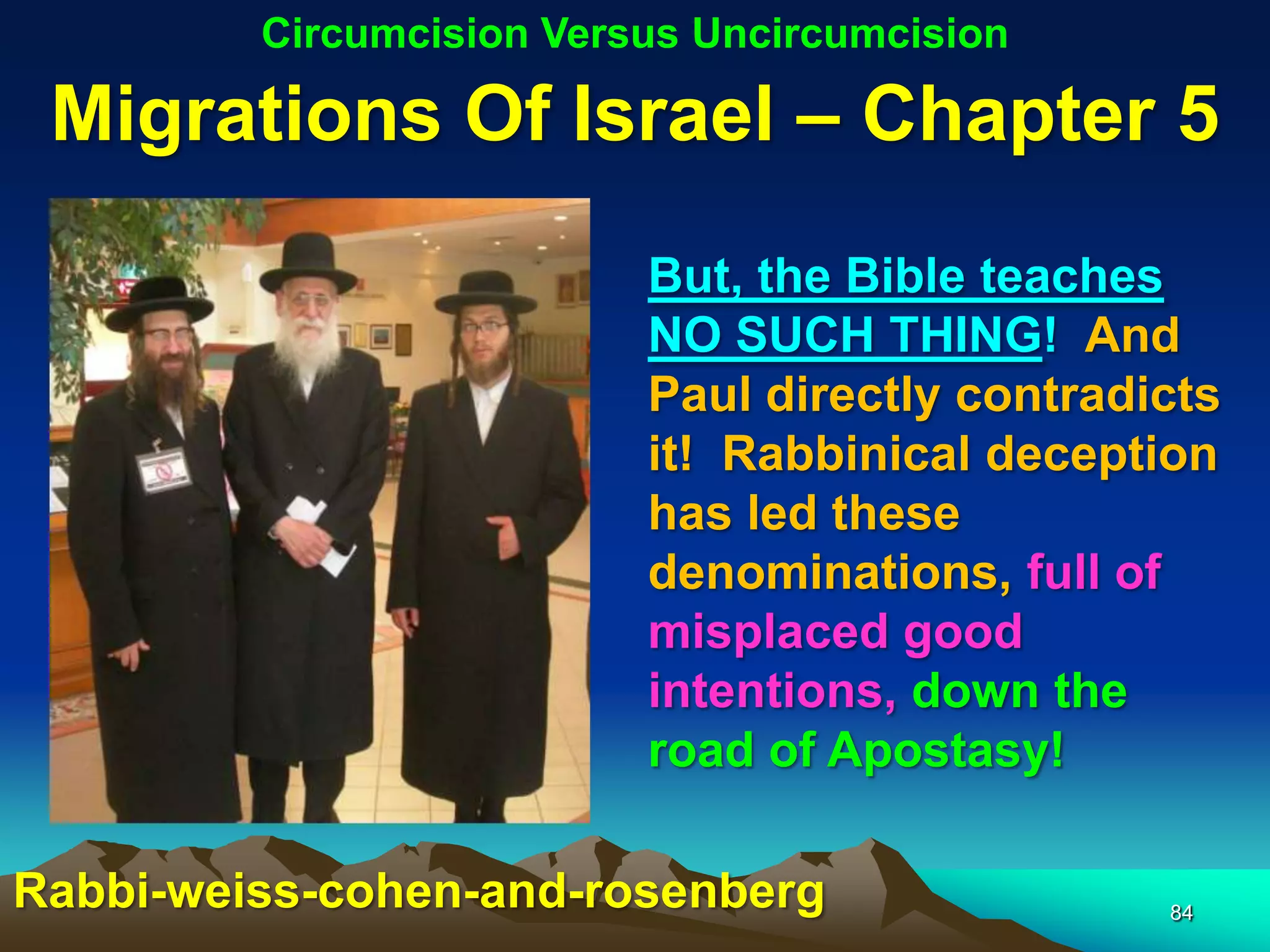 Circumcision Versus Uncircumcision

 Migrations Of Israel – Chapter 5
                          But, the Bible teaches
                          NO SUCH THING! And
                          Paul directly contradicts
                          it! Rabbinical deception
                          has led these
                          denominations, full of
                          misplaced good
                          intentions, down the
                          road of Apostasy!

Rabbi-weiss-cohen-and-rosenberg                 84
 