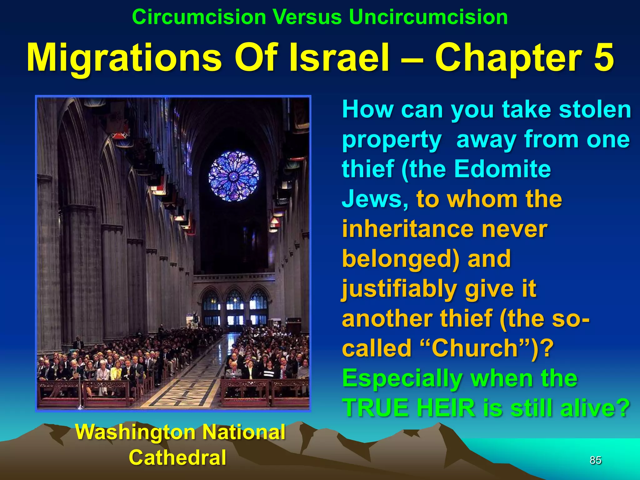 Circumcision Versus Uncircumcision

Migrations Of Israel – Chapter 5
                         How can you take stolen
                         property away from one
                         thief (the Edomite
                         Jews, to whom the
                         inheritance never
                         belonged) and
                         justifiably give it
                         another thief (the so-
                         called “Church”)?
                         Especially when the
                         TRUE HEIR is still alive?
  Washington National
      Cathedral                               85
 