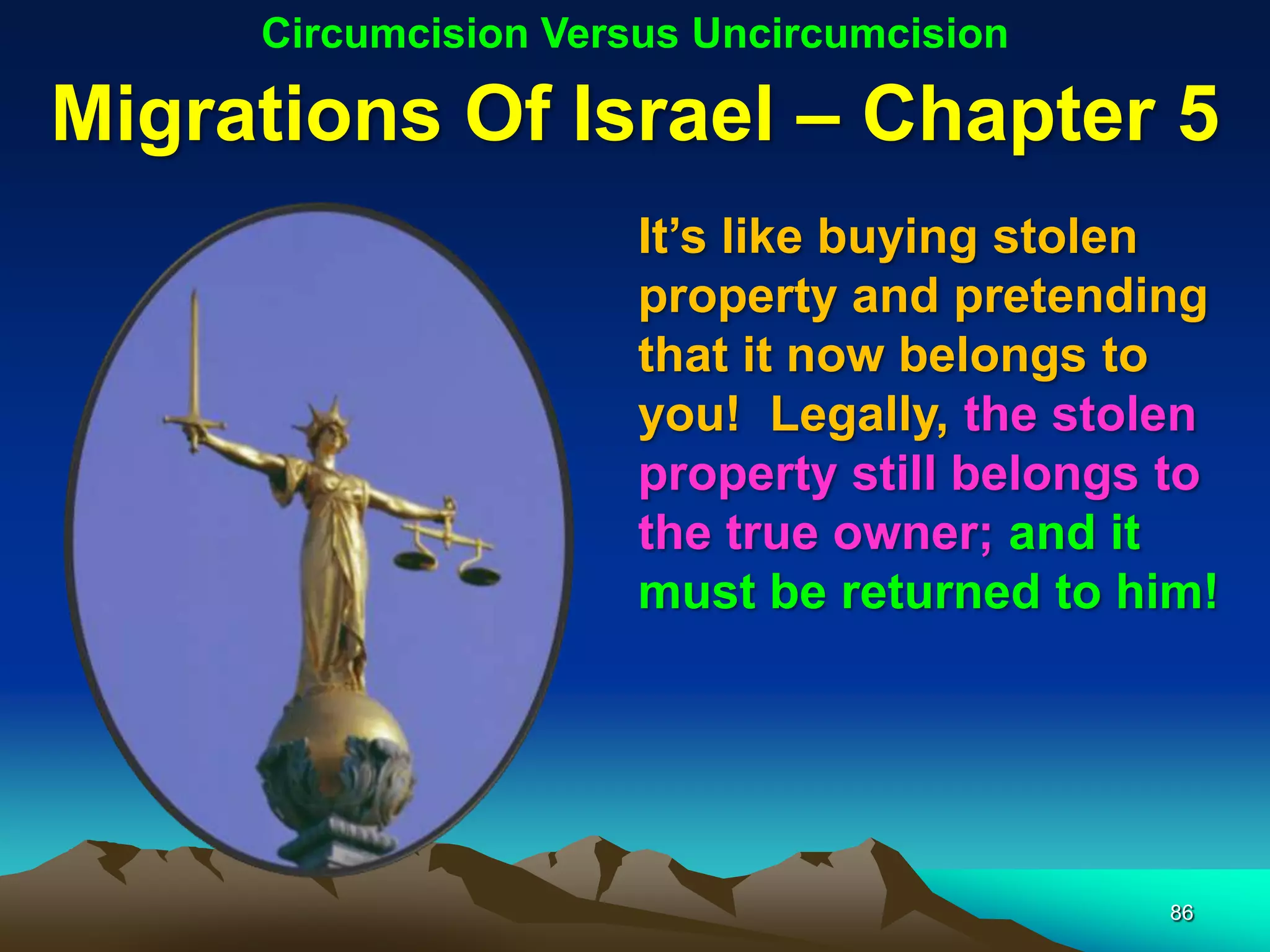 Circumcision Versus Uncircumcision

Migrations Of Israel – Chapter 5
                      It‟s like buying stolen
                      property and pretending
                      that it now belongs to
                      you! Legally, the stolen
                      property still belongs to
                      the true owner; and it
                      must be returned to him!




                                            86
 