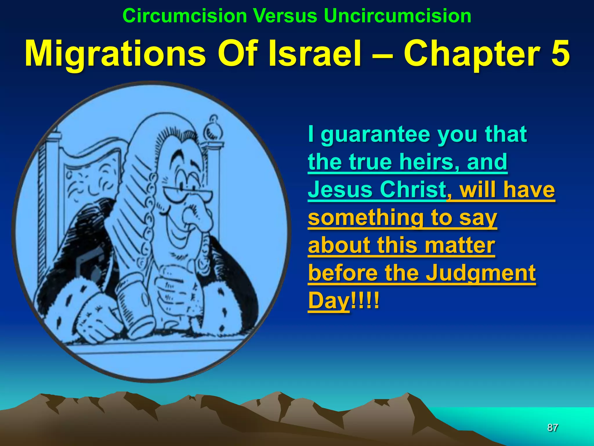 Circumcision Versus Uncircumcision

Migrations Of Israel – Chapter 5

                       I guarantee you that
                       the true heirs, and
                       Jesus Christ, will have
                       something to say
                       about this matter
                       before the Judgment
                       Day!!!!




                                             87
 