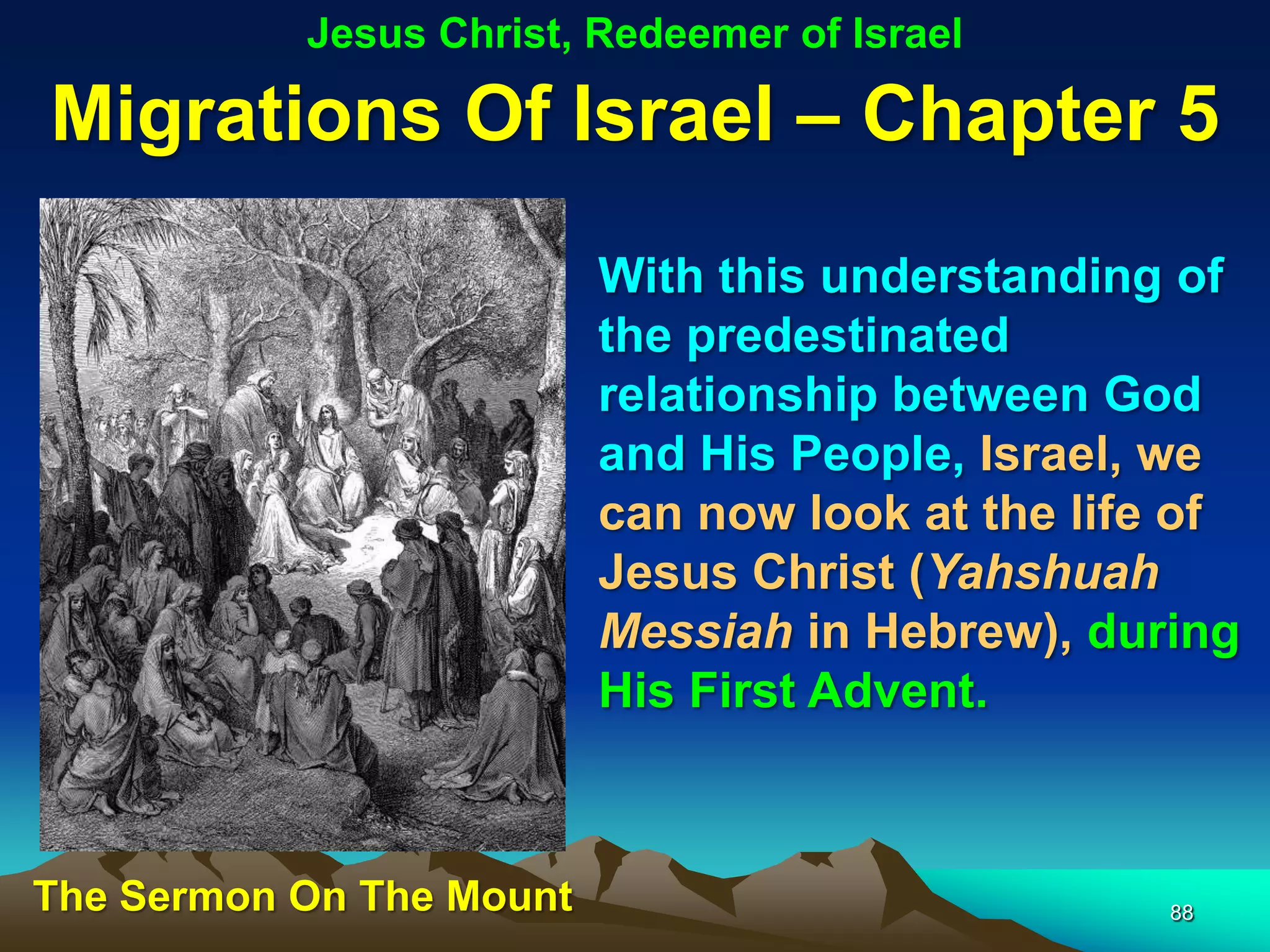 Jesus Christ, Redeemer of Israel

Migrations Of Israel – Chapter 5
                          With this understanding of
                          the predestinated
                          relationship between God
                          and His People, Israel, we
                          can now look at the life of
                          Jesus Christ (Yahshuah
                          Messiah in Hebrew), during
                          His First Advent.



The Sermon On The Mount                           88
 