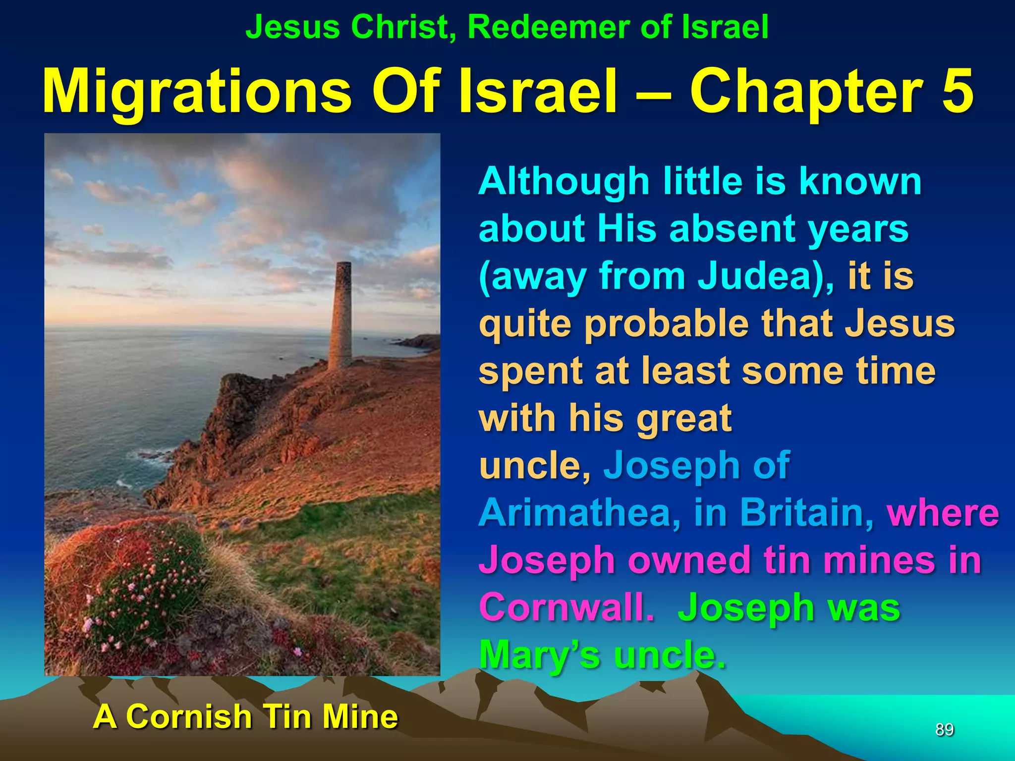 Jesus Christ, Redeemer of Israel

Migrations Of Israel – Chapter 5
                       Although little is known
                       about His absent years
                       (away from Judea), it is
                       quite probable that Jesus
                       spent at least some time
                       with his great
                       uncle, Joseph of
                       Arimathea, in Britain, where
                       Joseph owned tin mines in
                       Cornwall. Joseph was
                       Mary‟s uncle.
 A Cornish Tin Mine                            89
 
