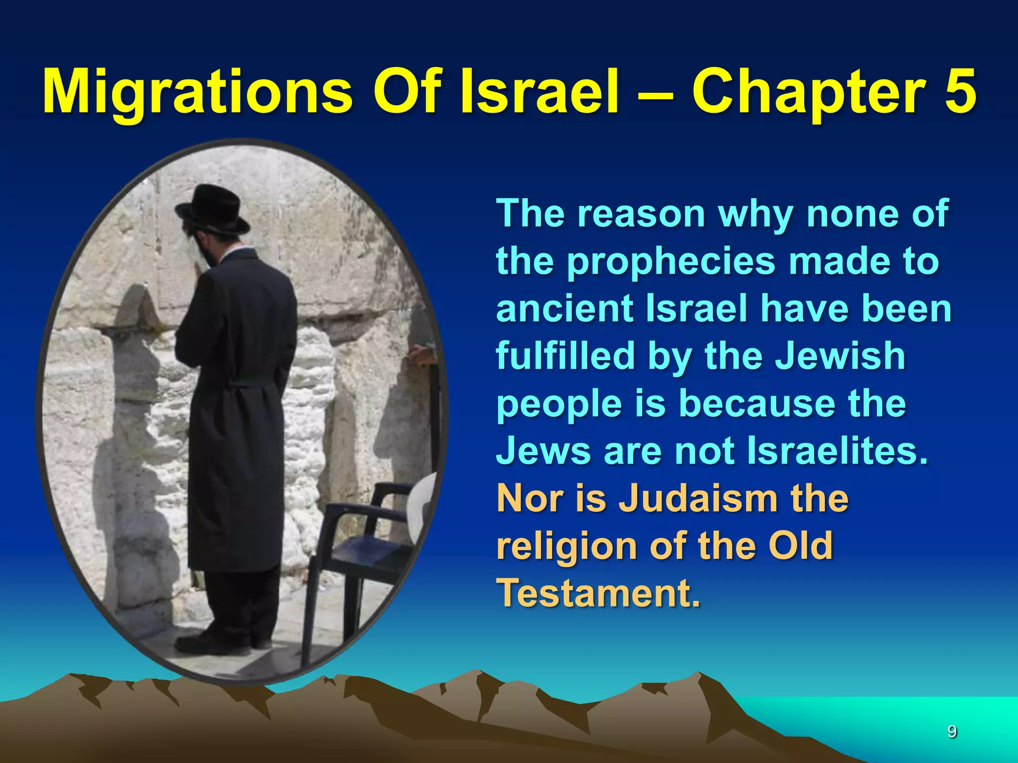 Migrations Of Israel – Chapter 5
               The reason why none of
               the prophecies made to
               ancient Israel have been
               fulfilled by the Jewish
               people is because the
               Jews are not Israelites.
               Nor is Judaism the
               religion of the Old
               Testament.


                                      9
 
