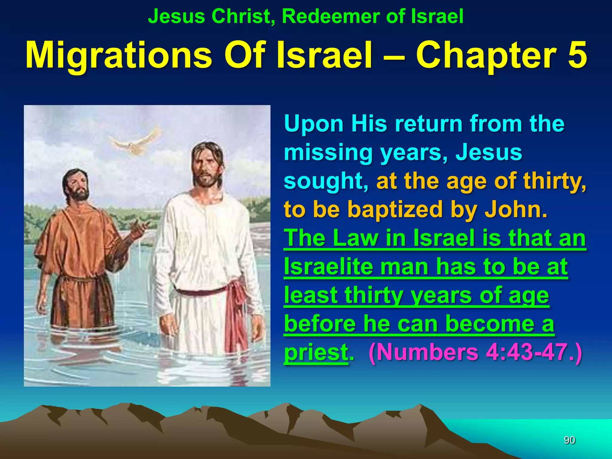 Jesus Christ, Redeemer of Israel

Migrations Of Israel – Chapter 5
                    Upon His return from the
                    missing years, Jesus
                    sought, at the age of thirty,
                    to be baptized by John.
                    The Law in Israel is that an
                    Israelite man has to be at
                    least thirty years of age
                    before he can become a
                    priest. (Numbers 4:43-47.)


                                              90
 