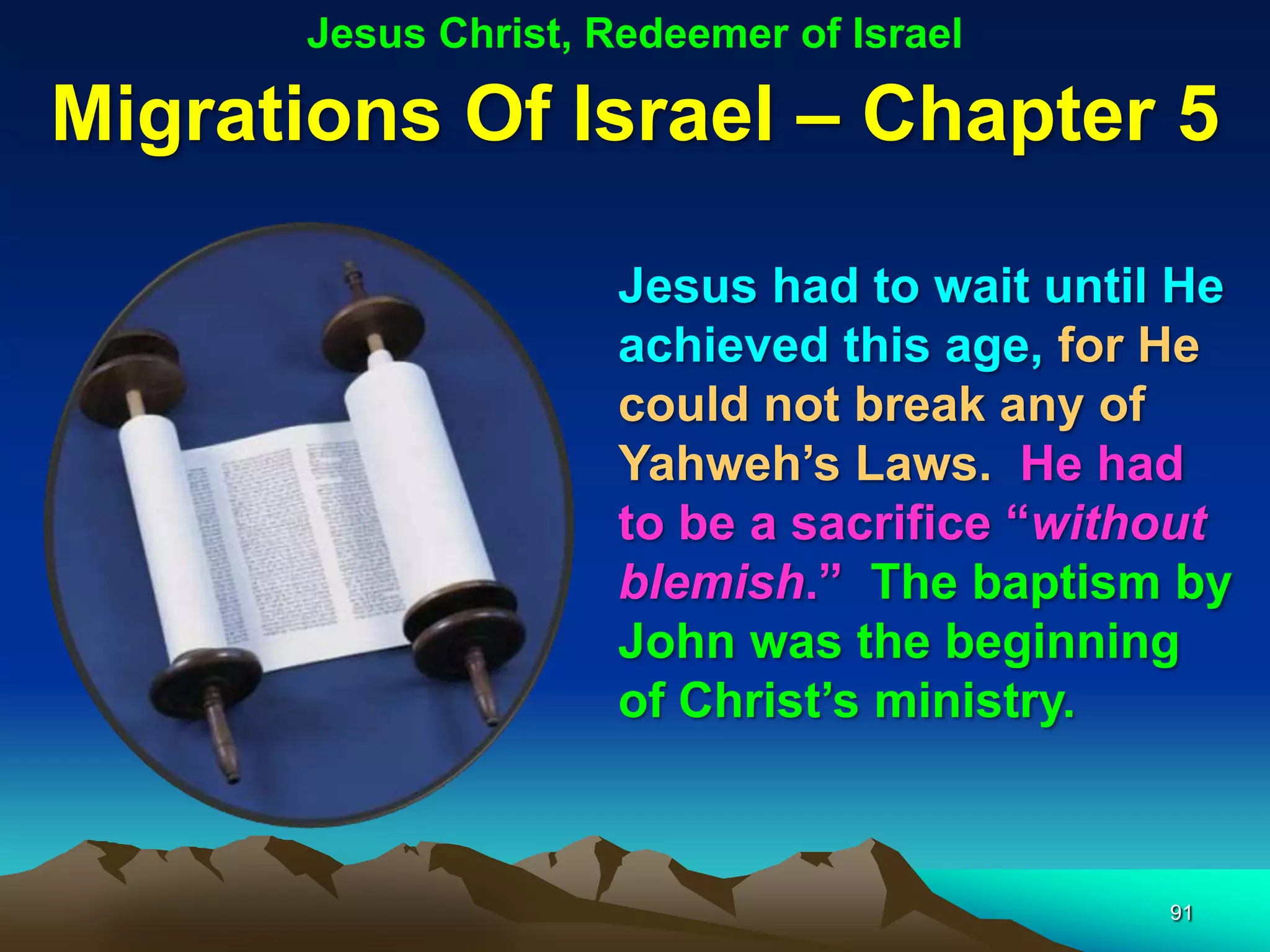 Jesus Christ, Redeemer of Israel

Migrations Of Israel – Chapter 5

                      Jesus had to wait until He
                      achieved this age, for He
                      could not break any of
                      Yahweh‟s Laws. He had
                      to be a sacrifice “without
                      blemish.” The baptism by
                      John was the beginning
                      of Christ‟s ministry.



                                             91
 