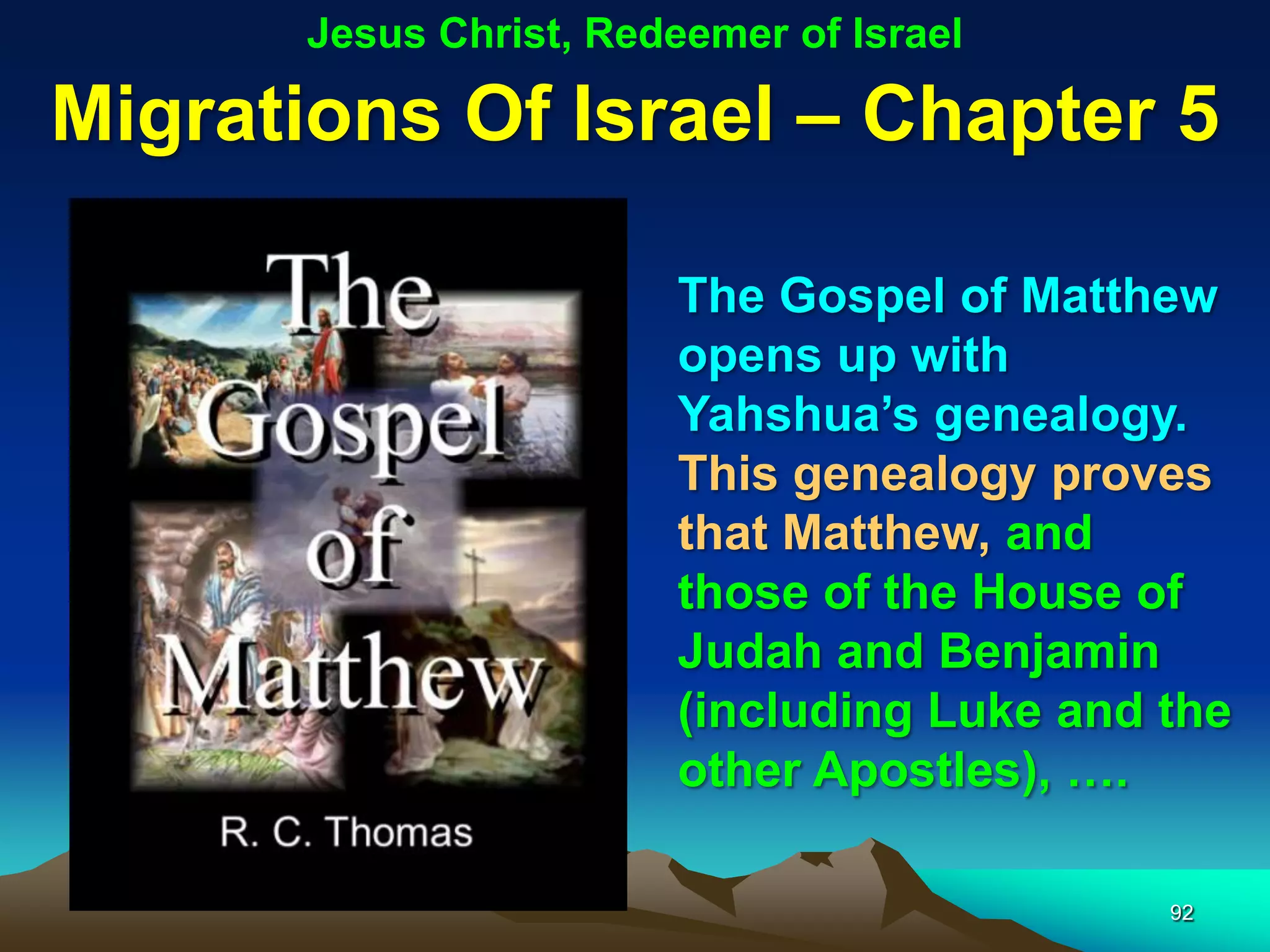 Jesus Christ, Redeemer of Israel

Migrations Of Israel – Chapter 5

                         The Gospel of Matthew
                         opens up with
                         Yahshua‟s genealogy.
                         This genealogy proves
                         that Matthew, and
                         those of the House of
                         Judah and Benjamin
                         (including Luke and the
                         other Apostles), ….

                                             92
 