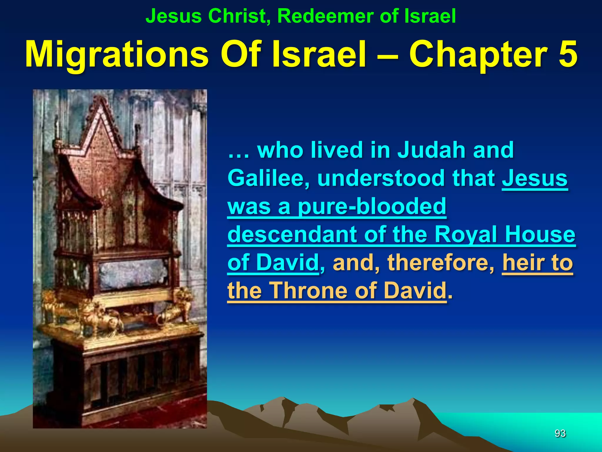 Jesus Christ, Redeemer of Israel

Migrations Of Israel – Chapter 5

               … who lived in Judah and
               Galilee, understood that Jesus
               was a pure-blooded
               descendant of the Royal House
               of David, and, therefore, heir to
               the Throne of David.




                                             93
 