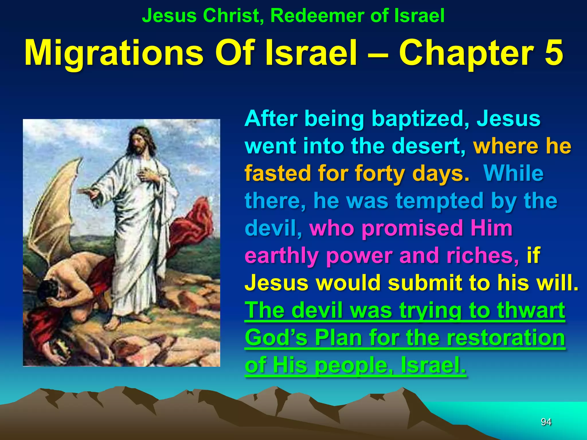 Jesus Christ, Redeemer of Israel

Migrations Of Israel – Chapter 5
                 After being baptized, Jesus
                 went into the desert, where he
                 fasted for forty days. While
                 there, he was tempted by the
                 devil, who promised Him
                 earthly power and riches, if
                 Jesus would submit to his will.
                 The devil was trying to thwart
                 God‟s Plan for the restoration
                 of His people, Israel.

                                            94
 