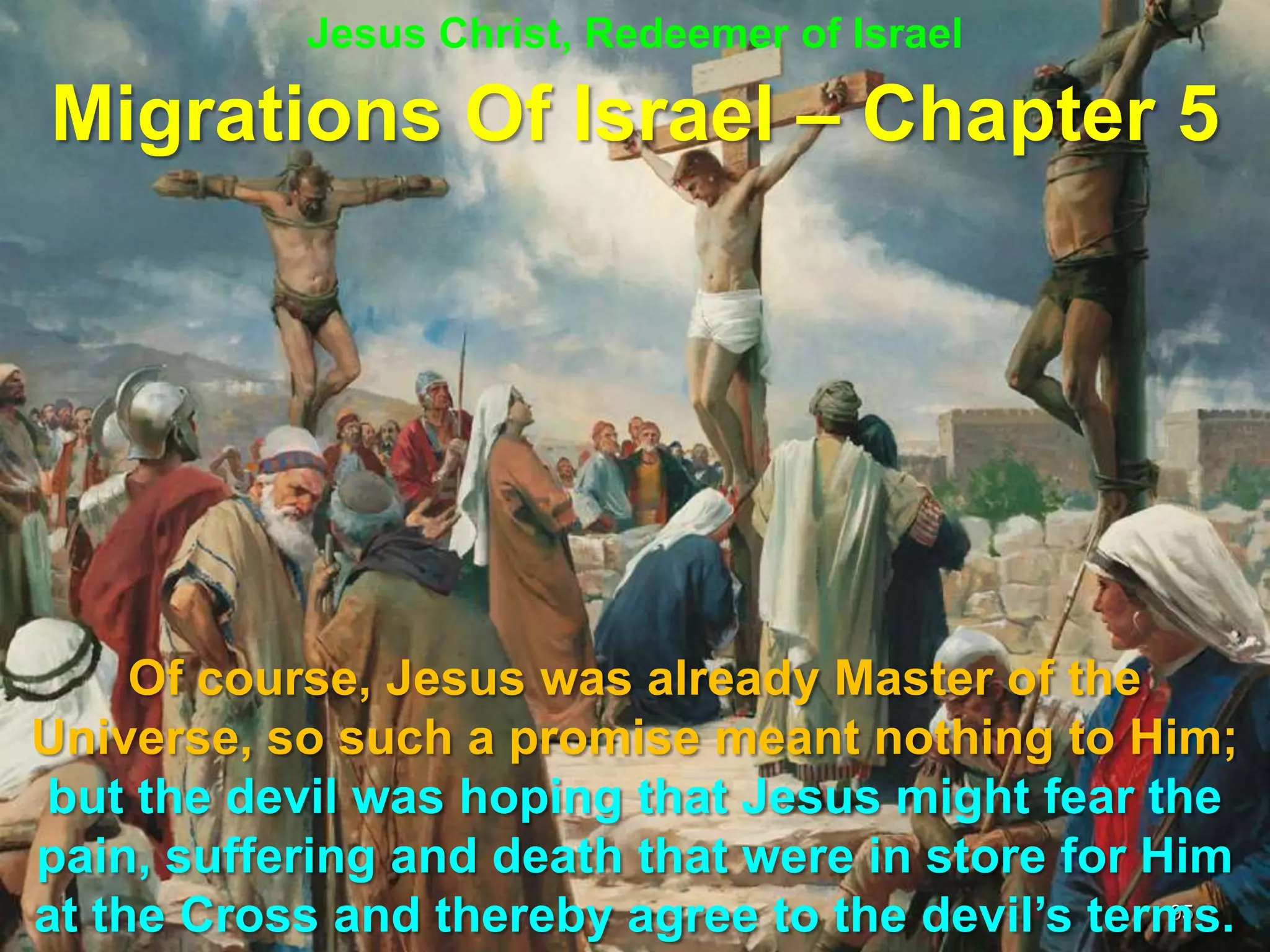 Jesus Christ, Redeemer of Israel

Migrations Of Israel – Chapter 5




     Of course, Jesus was already Master of the
Universe, so such a promise meant nothing to Him;
but the devil was hoping that Jesus might fear the
pain, suffering and death that were in store for Him
at the Cross and thereby agree to the devil‟s terms.
                                                  95
 