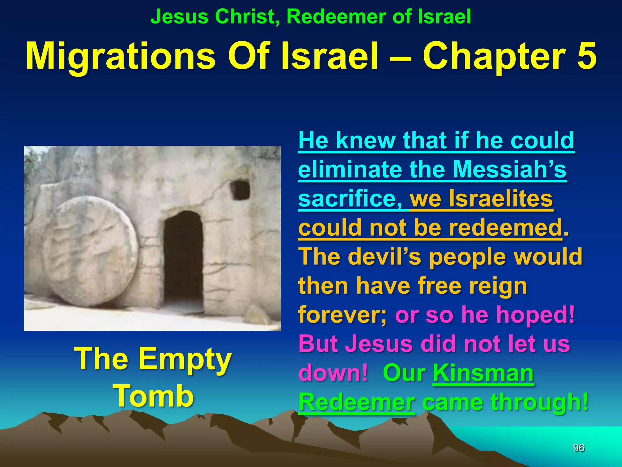 Jesus Christ, Redeemer of Israel

Migrations Of Israel – Chapter 5

                     He knew that if he could
                     eliminate the Messiah‟s
                     sacrifice, we Israelites
                     could not be redeemed.
                     The devil‟s people would
                     then have free reign
                     forever; or so he hoped!
                     But Jesus did not let us
  The Empty          down! Our Kinsman
    Tomb             Redeemer came through!
                                           96
 