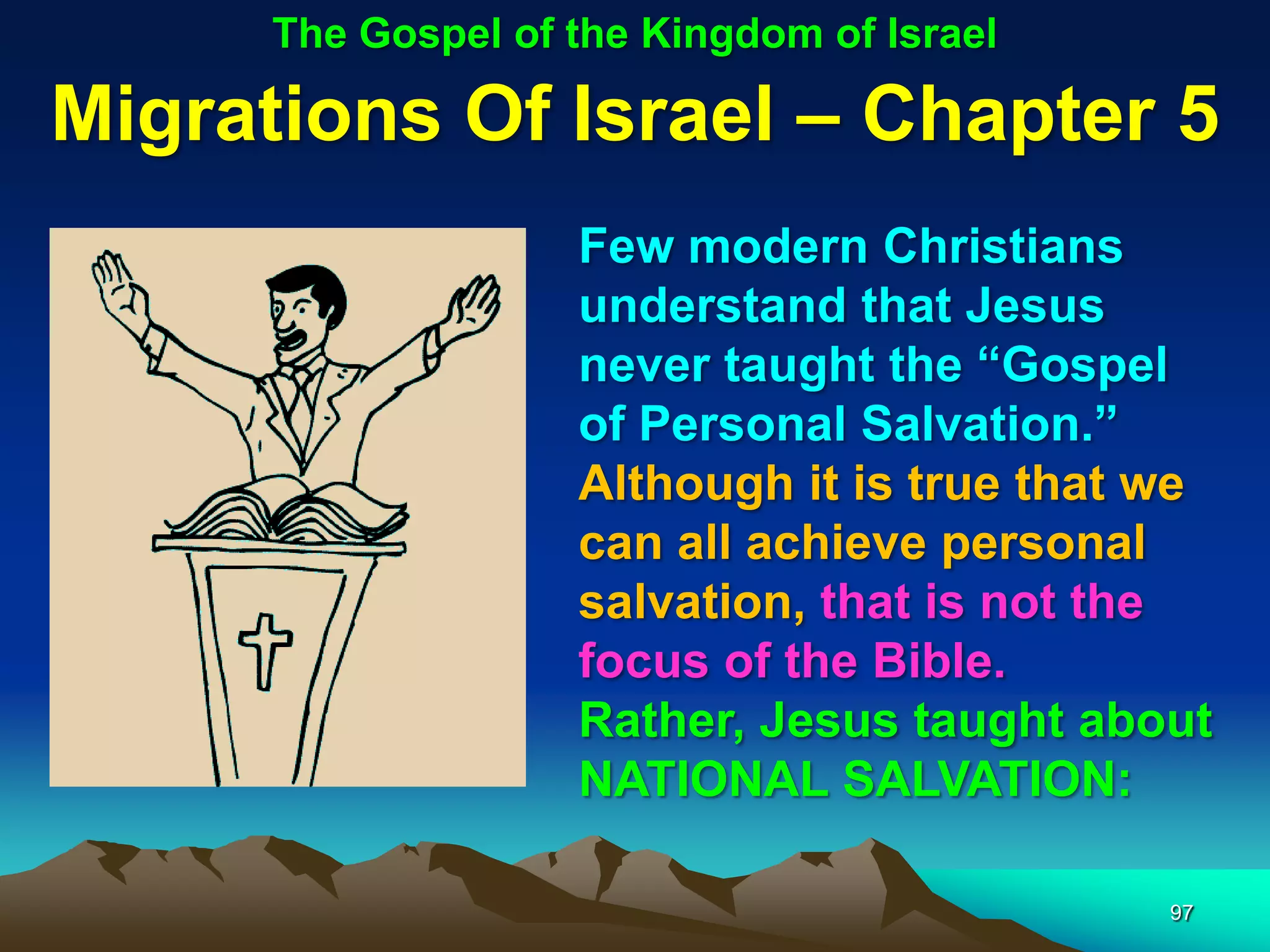 The Gospel of the Kingdom of Israel

Migrations Of Israel – Chapter 5
                    Few modern Christians
                    understand that Jesus
                    never taught the “Gospel
                    of Personal Salvation.”
                    Although it is true that we
                    can all achieve personal
                    salvation, that is not the
                    focus of the Bible.
                    Rather, Jesus taught about
                    NATIONAL SALVATION:

                                             97
 