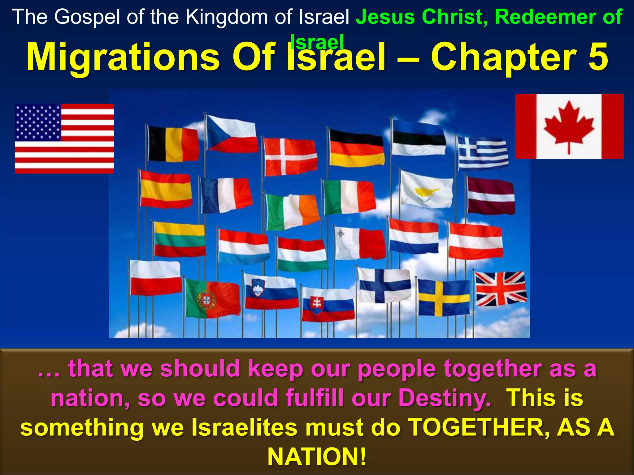 The Gospel of the Kingdom of Israel Jesus Christ, Redeemer of
                            Israel
 Migrations Of Israel – Chapter 5




 … that we should keep our people together as a
  nation, so we could fulfill our Destiny. This is
something we Israelites must do TOGETHER, AS A
                     NATION!                       98
 