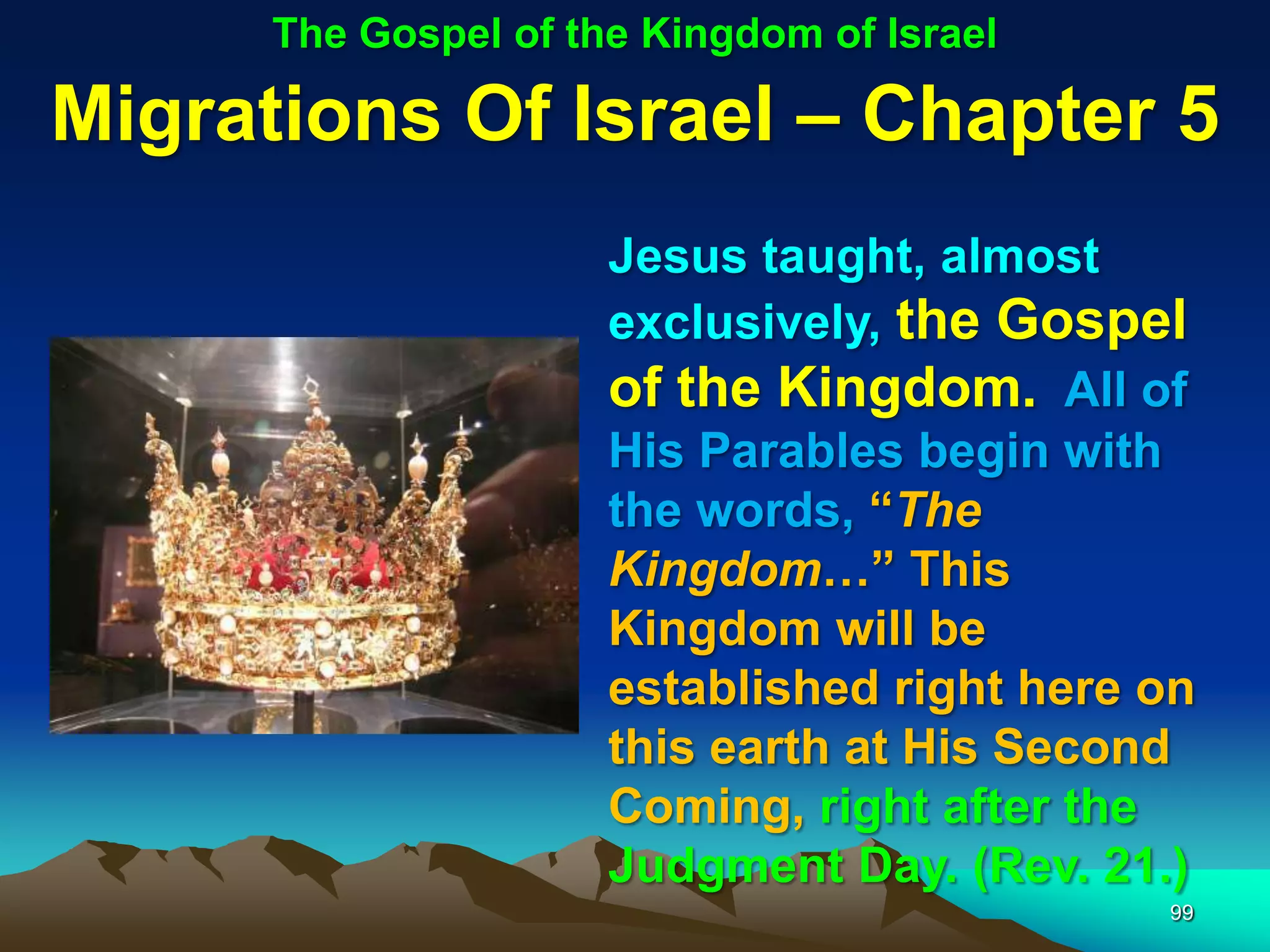 The Gospel of the Kingdom of Israel

Migrations Of Israel – Chapter 5
                      Jesus taught, almost
                      exclusively, the Gospel
                      of the Kingdom. All of
                      His Parables begin with
                      the words, “The
                      Kingdom…” This
                      Kingdom will be
                      established right here on
                      this earth at His Second
                      Coming, right after the
                      Judgment Day. (Rev. 21.)
                                             99
 