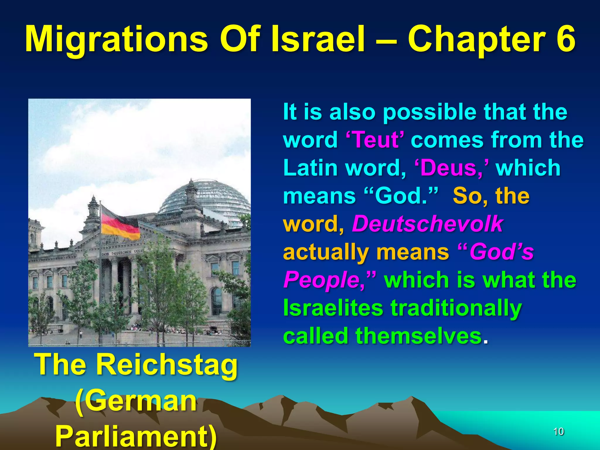Migrations Of Israel – Chapter 6
                It is also possible that the
                word „Teut‟ comes from the
                Latin word, „Deus,‟ which
                means “God.” So, the
                word, Deutschevolk
                actually means “God’s
                People,” which is what the
                Israelites traditionally
                called themselves.
The Reichstag
  (German
 Parliament)                             10
 