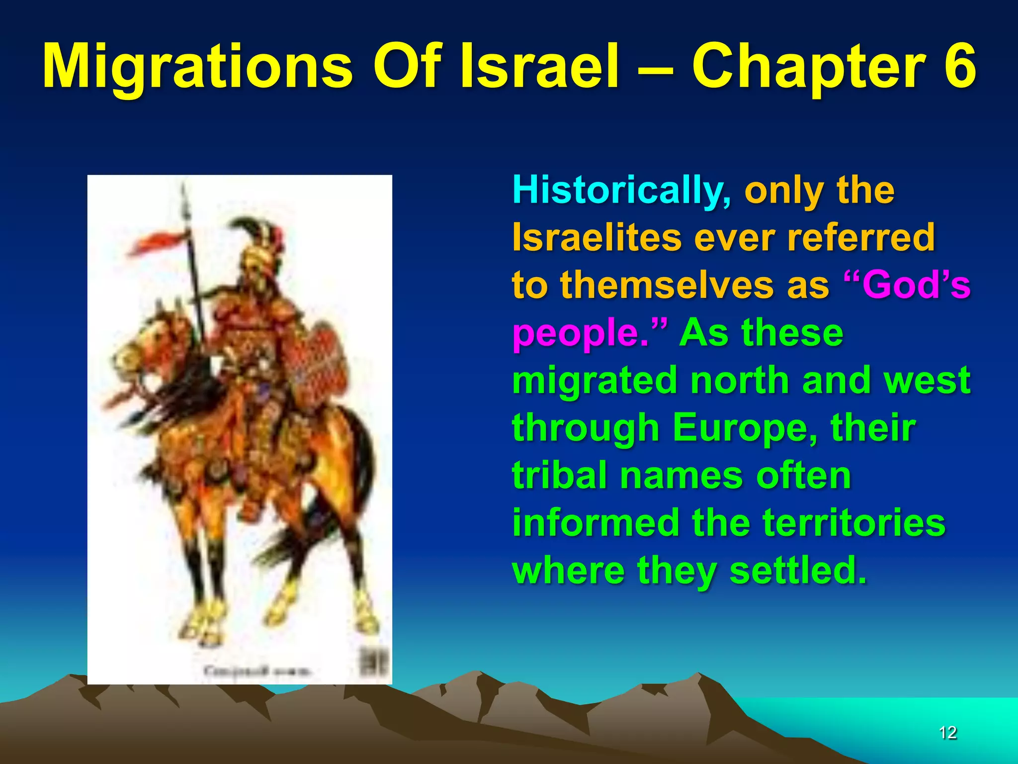 Migrations Of Israel – Chapter 6
                Historically, only the
                Israelites ever referred
                to themselves as “God‟s
                people.” As these
                migrated north and west
                through Europe, their
                tribal names often
                informed the territories
                where they settled.


                                      12
 