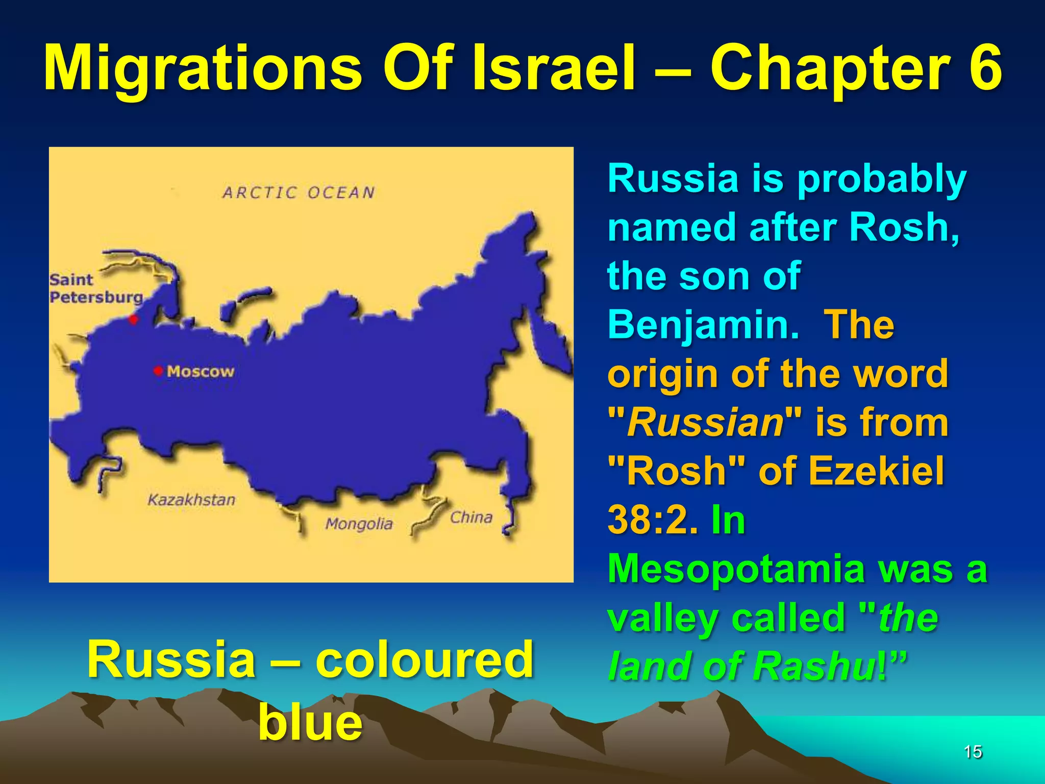 Migrations Of Israel – Chapter 6
                     Russia is probably
                     named after Rosh,
                     the son of
                     Benjamin. The
                     origin of the word
                     "Russian" is from
                     "Rosh" of Ezekiel
                     38:2. In
                     Mesopotamia was a
                     valley called "the
 Russia – coloured   land of Rashu!”
       blue                          15
 
