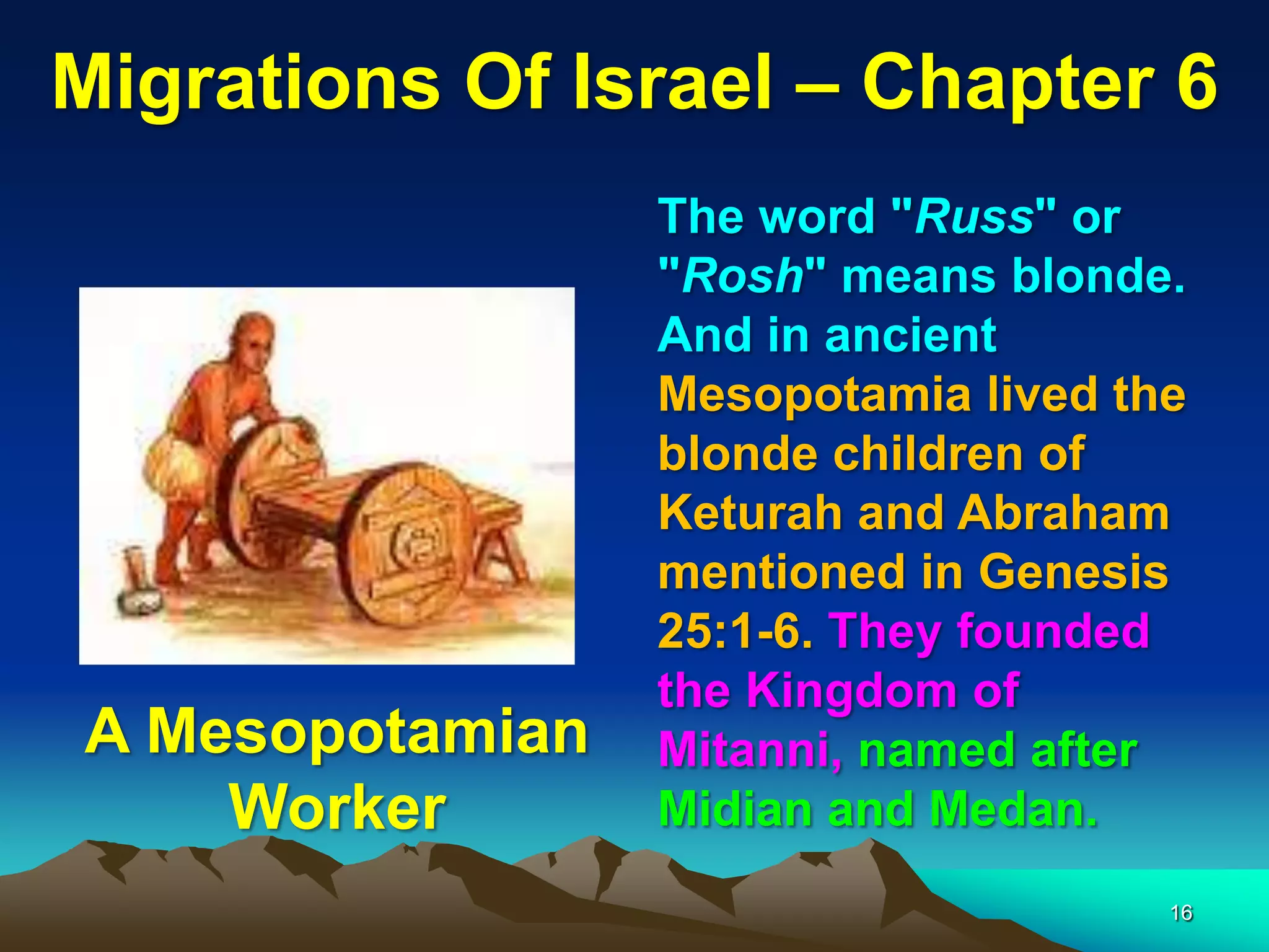 Migrations Of Israel – Chapter 6
                 The word "Russ" or
                 "Rosh" means blonde.
                 And in ancient
                 Mesopotamia lived the
                 blonde children of
                 Keturah and Abraham
                 mentioned in Genesis
                 25:1-6. They founded
                 the Kingdom of
A Mesopotamian   Mitanni, named after
    Worker       Midian and Medan.
                                     16
 
