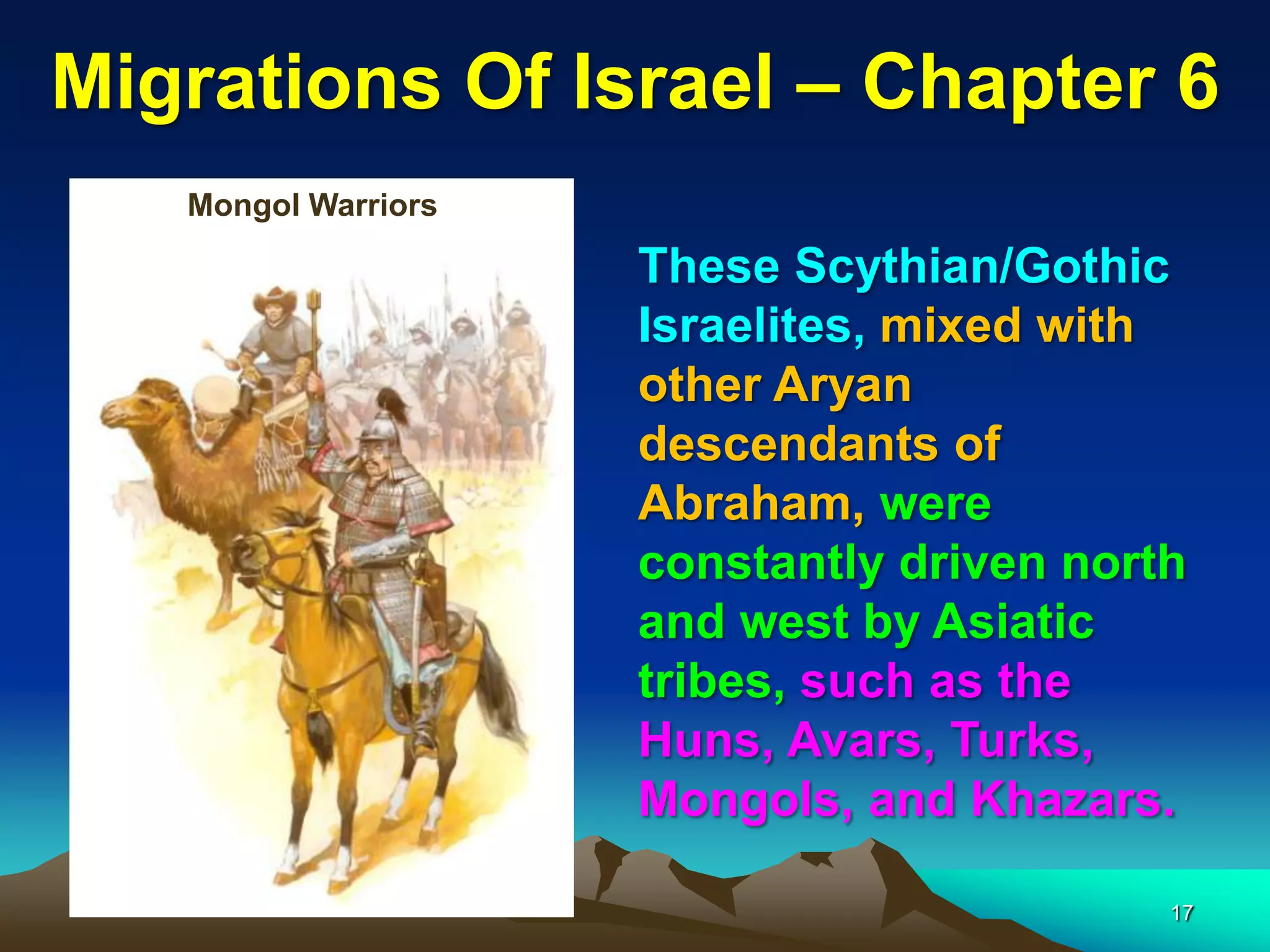 Migrations Of Israel – Chapter 6
   Mongol Warriors

                     These Scythian/Gothic
                     Israelites, mixed with
                     other Aryan
                     descendants of
                     Abraham, were
                     constantly driven north
                     and west by Asiatic
                     tribes, such as the
                     Huns, Avars, Turks,
                     Mongols, and Khazars.

                                           17
 