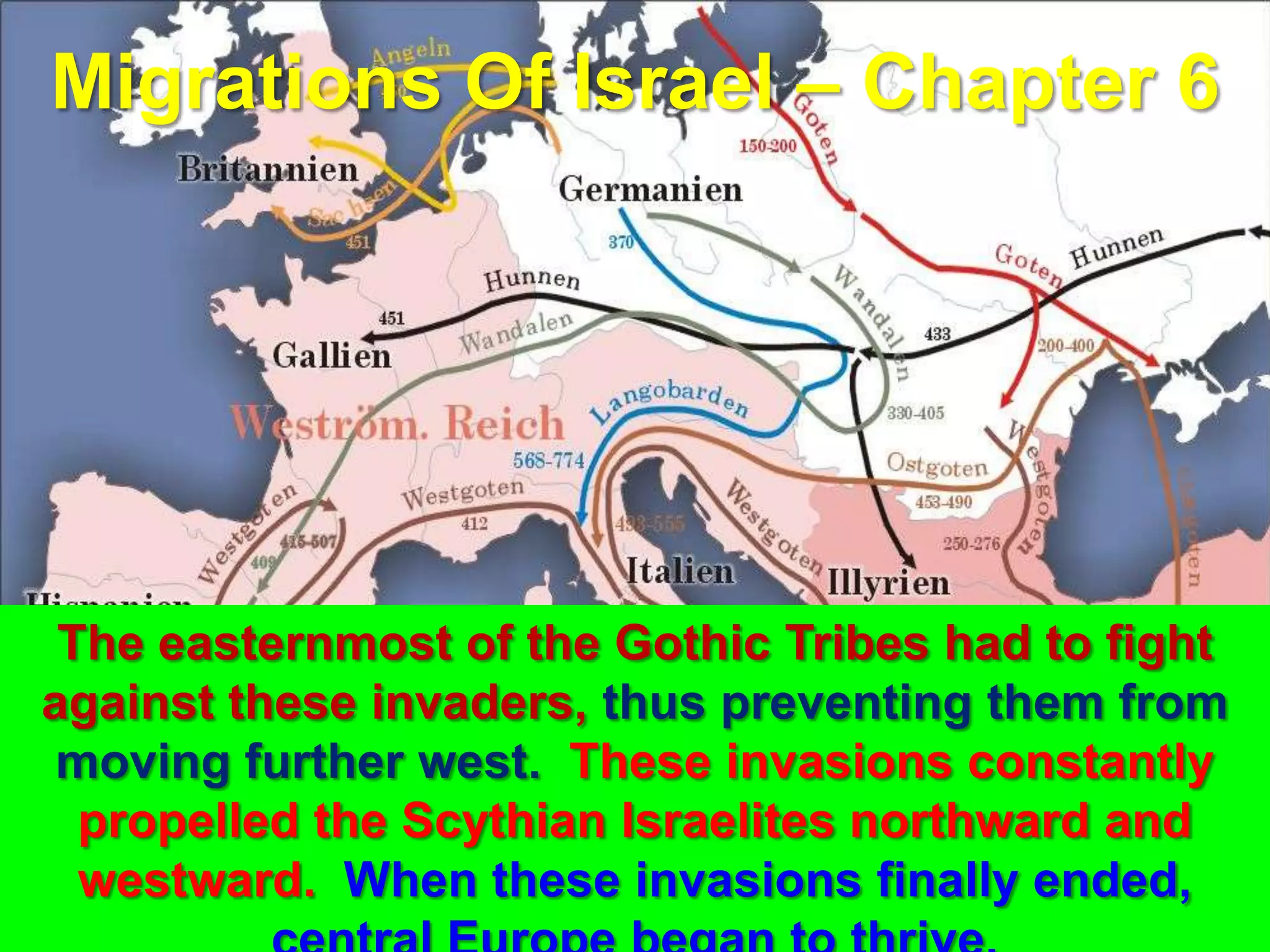 Migrations Of Israel – Chapter 6




 The easternmost of the Gothic Tribes had to fight
against these invaders, thus preventing them from
 moving further west. These invasions constantly
  propelled the Scythian Israelites northward and
  westward. When these invasions finally ended, 18
 
